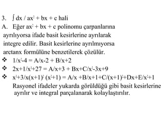 3. ∫ dx / ax2 + bx + c hali
A. Eğer ax2 + bx + c polinomu çarpanlarına
ayrılıyorsa ifade basit kesirlerine ayrılarak
integre edilir. Basit kesirlerine ayrılmıyorsa
arctanx formülüne benzetilerek çözülür.
 1/x2-4 = A/x-2 + B/x+2
 2x+1/x3+27 = A/x+3 + Bx+C/x2-3x+9
 x3+3/x(x+1)2 (x2+1) = A/x +B/x+1+C/(x+1)2+Dx+E/x2+1
    Rasyonel ifadeler yukarda görüldüğü gibi basit kesirlerine
     ayrılır ve integral parçalanarak kolaylaştırılır.
 