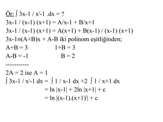 Ör: ∫ 3x-1 / x2-1 .dx = ?
3x-1 / (x-1) (x+1) = A/x-1 + B/x+1
3x-1 / (x-1) (x+1) = A(x+1) + B(x-1) / (x-1) (x+1)
3x-1≡(A+B)x + A-B iki polinom eşitliğinden;
A+B = 3              1+B = 3
A-B = -1                B=2
-----------
2A = 2 ise A = 1
∫ 3x-1 / x2-1 dx = ∫ 1 / x-1 dx +2 ∫ 1 / x+1 dx
                 = ln |x-1| + 2ln |x+1| + c
                 = ln |(x-1).(x+1)2| + c
 