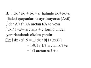 B. ∫ dx / ax2 + bx + c halinde ax2+bx+c
 ifadesi çarpanlarına ayrılmıyorsa (Δ<0)
 ∫ dt / A2+t2 = 1/A arctan t/A+c veya
∫ dx / 1+x2 = arctanx + c formülünden
 yararlanılarak çözüm yapılır.
Ör: ∫ dx / x2+9 = ∫ dx / 9[1+(x/3)2]
                  = 1/9.1 / 1/3 arctan x/3+c
                  = 1/3 arctan x/3 + c
 