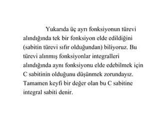 Yukarıda üç ayrı fonksiyonun türevi
alındığında tek bir fonksiyon elde edildiğini
(sabitin türevi sıfır olduğundan) biliyoruz. Bu
türevi alınmış fonksiyonlar integralleri
alındığında aynı fonksiyonu elde edebilmek için
C sabitinin olduğunu düşünmek zorundayız.
Tamamen keyfi bir değer olan bu C sabitine
integral sabiti denir.
 