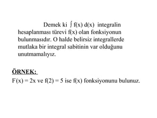 Demek ki ∫ f(x) d(x) integralin
  hesaplanması türevi f(x) olan fonksiyonun
  bulunmasıdır. O halde belirsiz integrallerde
  mutlaka bir integral sabitinin var olduğunu
  unutmamalıyız.

ÖRNEK:
F’(x) = 2x ve f(2) = 5 ise f(x) fonksiyonunu bulunuz.
 
