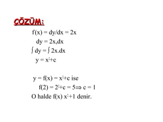 ÇÖZÜM:
   f’(x) = dy/dx = 2x
      dy = 2x,dx
   ∫ dy = ∫ 2x.dx
     y = x2+c

   y = f(x) = x2+c ise
     f(2) = 22+c = 5⇒ c = 1
   O halde f(x) x2 +1 denir.
 