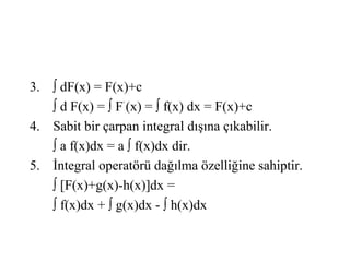 3. ∫ dF(x) = F(x)+c
   ∫ d F(x) = ∫ F’ (x) = ∫ f(x) dx = F(x)+c
4. Sabit bir çarpan integral dışına çıkabilir.
   ∫ a f(x)dx = a ∫ f(x)dx dir.
5. İntegral operatörü dağılma özelliğine sahiptir.
   ∫ [F(x)+g(x)-h(x)]dx =
   ∫ f(x)dx + ∫ g(x)dx - ∫ h(x)dx
 