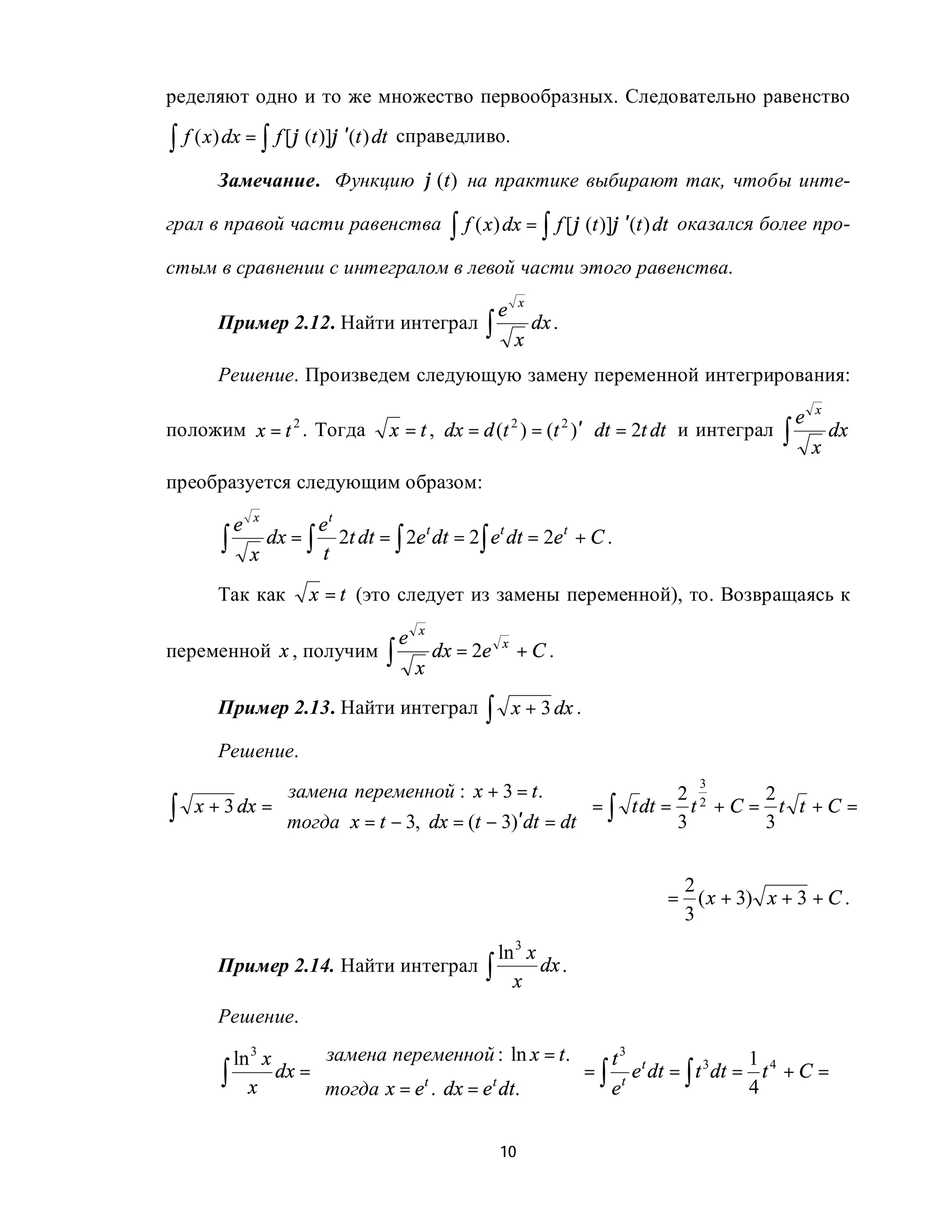 ределяют одно и то же множество первообразных. Следовательно равенство

∫ f ( x) dx = ∫ f [ϕ (t )]ϕ ′(t ) dt   справедливо.

        Замечание. Функцию ϕ (t ) на практике выбирают так, чтобы инте-

грал в правой части равенства                     ∫ f ( x) dx = ∫ f [ϕ (t )]ϕ ′(t ) dt   оказался более про-

стым в сравнении с интегралом в левой части этого равенства.
                                                                   x
                                                           e
        Пример 2.12. Найти интеграл                    ∫       x
                                                                       dx .

        Решение. Произведем следующую замену переменной интегрирования:
                                                                                                            x
                                                                                                        e
положим x = t . Тогда                  x = t , dx = d (t ) = (t )′ ⋅ dt = 2t dt и интеграл          ∫
                     2                                         2              2
                                                                                                                dx
                                                                                                            x
преобразуется следующим образом:
                x
            e           et
        ∫       x
                  dx = ∫ 2t dt = ∫ 2e t dt = 2∫ et dt = 2e t + C .
                        t

        Так как          x = t (это следует из замены переменной), то. Возвращаясь к
                                            x
                                        e
                                   ∫            dx = 2e         +C.
                                                           x
переменной x , получим
                                            x
        Пример 2.13. Найти интеграл                    ∫       x + 3 dx .

        Решение.

                замена переменной : x + 3 = t .
                                                                    3
                                                                 2 2     2
∫   x + 3 dx =                                        = ∫ t dt = t + C = t t + C =
               тогда x = t − 3, dx = (t − 3)′dt = dt            3       3


                                                                                      2
                                                                                     = ( x + 3) x + 3 + C .
                                                                                      3
                                      ln 3 x
        Пример 2.14. Найти интеграл ∫        dx .
                                        x
        Решение.

         ln 3 x   замена переменной : ln x = t .    t3 t              1 4
        ∫ x dx = тогда x = et . dx = e t dt.     = ∫ t e dt = ∫ t dt = t + C =
                                                                   3

                                                    e                 4


                                                           10
 