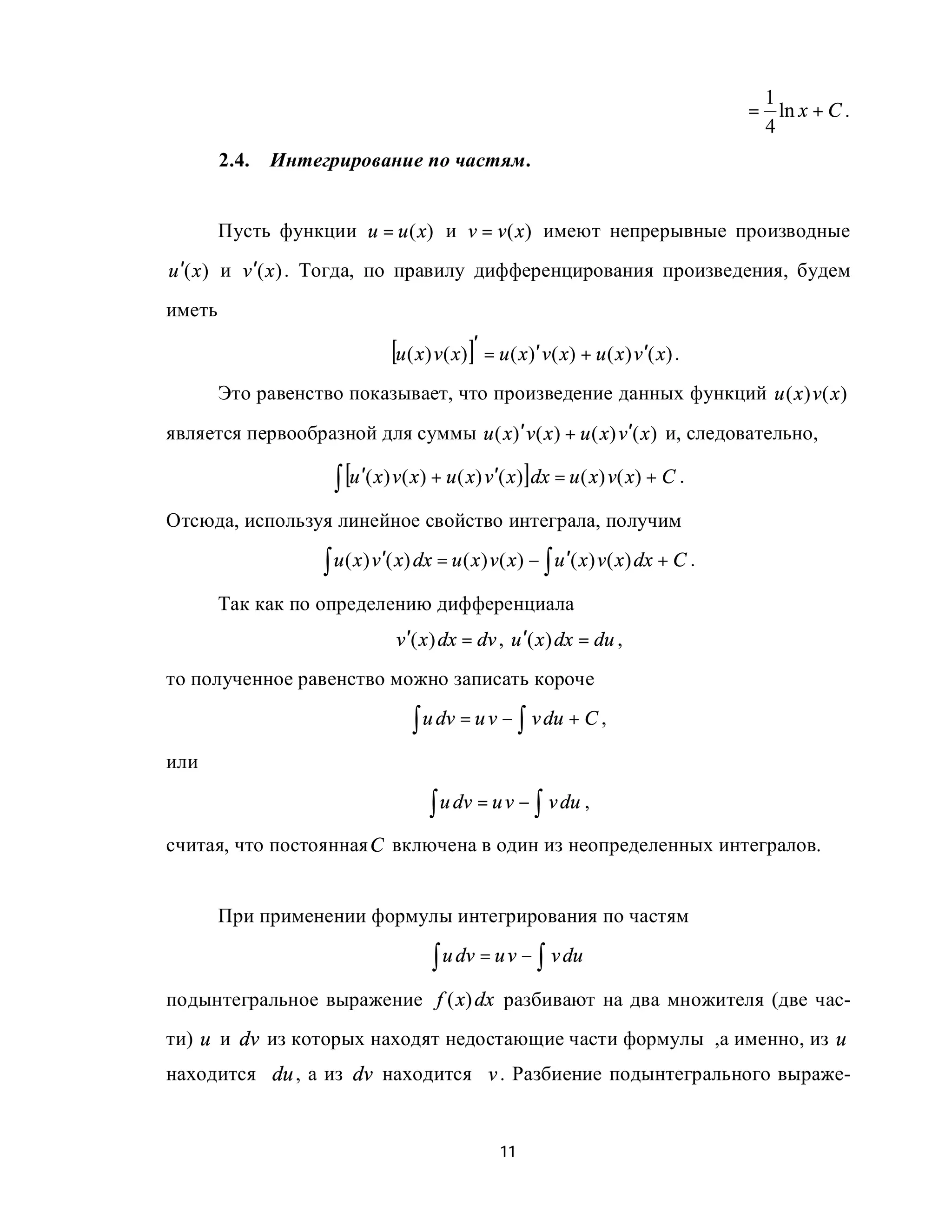 1
                                                                                   = ln x + C .
                                                                                    4
        2.4.   Интегрирование по частям.


        Пусть функции u = u (x) и v = v (x ) имеют непрерывные производные
u ′(x ) и v ′(x ) . Тогда, по правилу дифференцирования произведения, будем
иметь

                              [u ( x) v( x)]′ = u ( x)′ v( x) + u ( x) v′( x) .
        Это равенство показывает, что произведение данных функций u ( x ) v ( x )
является первообразной для суммы u ( x)′ v ( x ) + u ( x) v′( x ) и, следовательно,

                     ∫ [u ′( x) v( x) + u ( x) v′( x)]dx = u ( x) v( x) + C .
Отсюда, используя линейное свойство интеграла, получим

                    ∫ u ( x) v′( x) dx = u ( x) v( x) − ∫ u ′( x) v( x) dx + C .
        Так как по определению дифференциала
                               v ′( x ) dx = dv , u ′( x ) dx = du ,
то полученное равенство можно записать короче

                                  ∫ u dv = u v − ∫ v du + C ,
или

                                     ∫ u dv = u v − ∫ v du ,
считая, что постоянная C включена в один из неопределенных интегралов.


        При применении формулы интегрирования по частям

                                     ∫ u dv = u v − ∫ v du
подынтегральное выражение f ( x) dx разбивают на два множителя (две час-
ти) u и dv из которых находят недостающие части формулы ,а именно, из u
находится du , а из dv находится v . Разбиение подынтегрального выраже-


                                                11
 