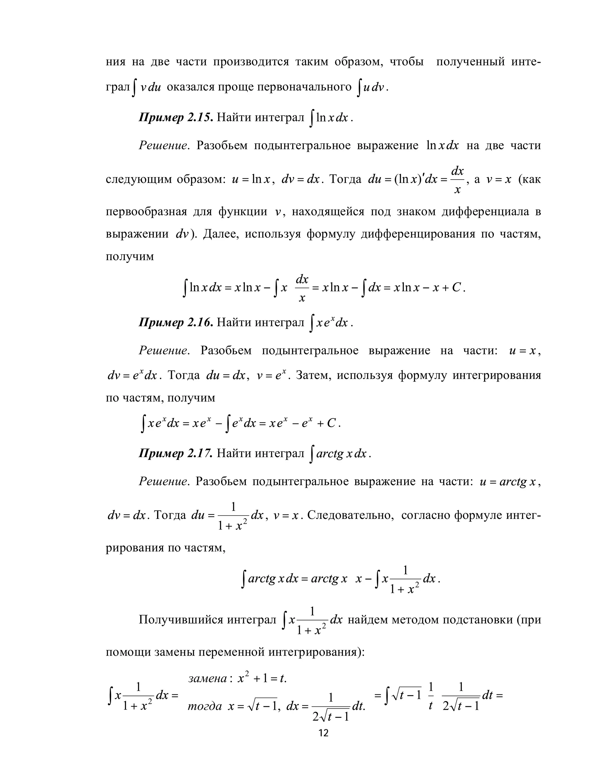 ния на две части производится таким образом, чтобы полученный инте-
грал ∫ v du оказался проще первоначального ∫ u dv .

     Пример 2.15. Найти интеграл ∫ ln x dx .

     Решение. Разобьем подынтегральное выражение ln x dx на две части

                                                                                  dx
следующим образом: u = ln x , dv = dx . Тогда du = (ln x)′dx =                       , а v = x (как
                                                                                   x
первообразная для функции v , находящейся под знаком дифференциала в
выражении dv ). Далее, используя формулу дифференцирования по частям,
получим
                                                 dx
                    ∫ ln x dx = x ln x − ∫ x ⋅    x
                                                    = x ln x − ∫ dx = x ln x − x + C .

     Пример 2.16. Найти интеграл ∫ x e x dx .

     Решение. Разобьем подынтегральное выражение на части: u = x ,
dv = e x dx . Тогда du = dx , v = e x . Затем, используя формулу интегрирования
по частям, получим

      ∫ xe       dx = x e x − ∫ e x dx = x e x − e x + C .
             x



     Пример 2.17. Найти интеграл ∫ arctg x dx .

     Решение. Разобьем подынтегральное выражение на части: u = arctg x ,

                               1
dv = dx . Тогда du =               dx , v = x . Следовательно, согласно формуле интег-
                            1 + x2
рирования по частям,
                                                                        1
                                  ∫ arctg x dx = arctg x ⋅ x − ∫ x 1 + x 2 dx .
                                                   1
     Получившийся интеграл                  ∫ x 1 + x 2 dx найдем методом подстановки (при
помощи замены переменной интегрирования):
                  замена : x 2 + 1 = t.        
       1                                                1     1
∫ x 1 + x 2 dx = тогда x = t − 1, dx = 1 dt. = ∫ t − 1⋅ t ⋅ 2 t − 1 dt =
                                               
                                        2 t −1 
                                                       12
 