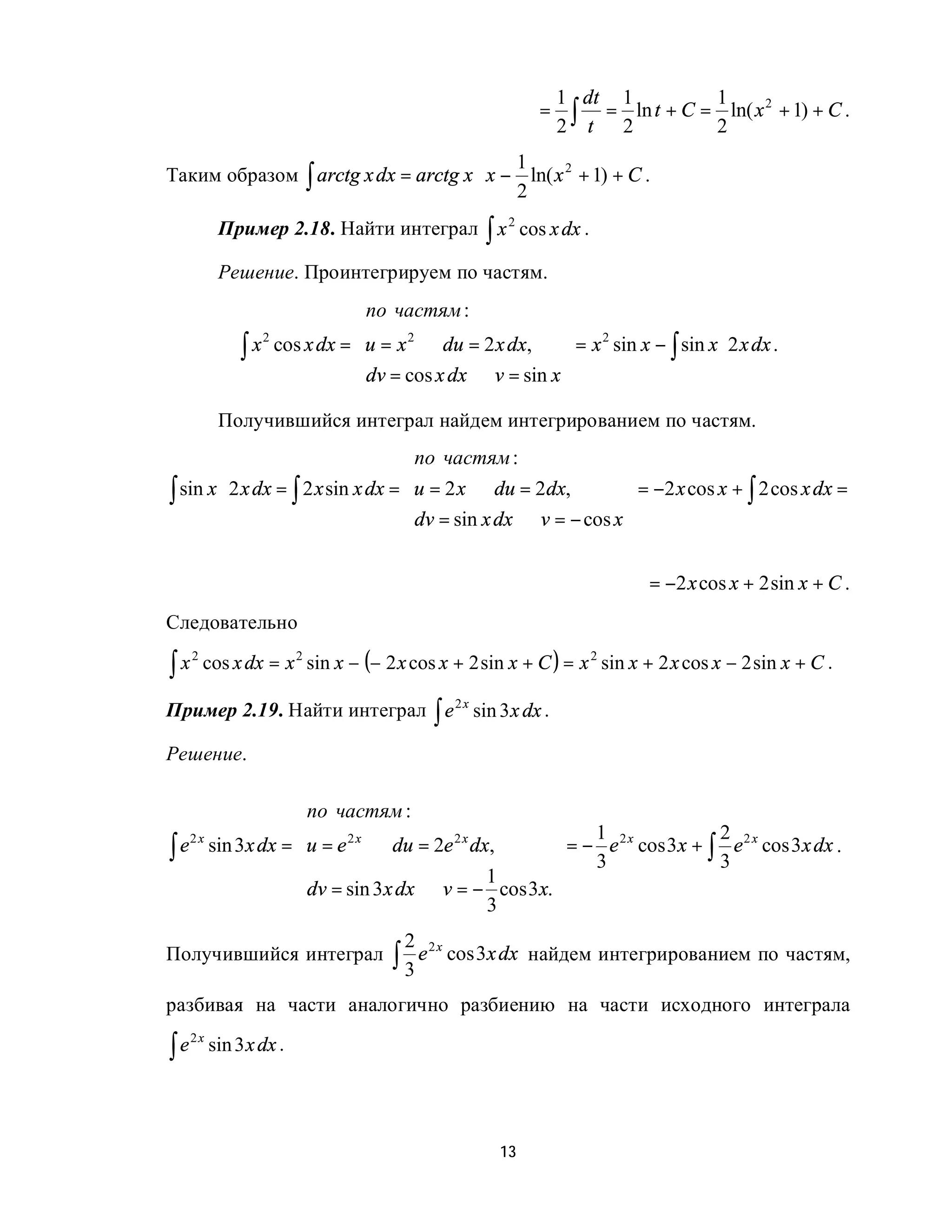 1 dt 1               1
                                                         =     ∫ t = 2 ln t + C = 2 ln( x + 1) + C .
                                                                                         2
                                                             2
                                          1
Таким образом ∫ arctg x dx = arctg x ⋅ x − ln( x 2 + 1) + C .
                                          2
           Пример 2.18. Найти интеграл ∫ x 2 cos x dx .

           Решение. Проинтегрируем по частям.
                              по частям :               
                                                        
               ∫ x cos x dx = u = x ⇒ du = 2 x dx,  = x sin x − ∫ sin x ⋅ 2 x dx .
                  2                 2                      2

                              dv = cos x dx ⇒ v = sin x 
                                                        
           Получившийся интеграл найдем интегрированием по частям.
                                    по частям :                 
                                                                
∫ sin x ⋅ 2 x dx = ∫ 2 x sin x dx = u = 2 x ⇒ du = 2dx,          = −2 x cos x + ∫ 2 cos x dx =
                                    dv = sin x dx ⇒ v = − cos x 
                                                                

                                                                         = −2 x cos x + 2 sin x + C .
Следовательно

∫x
     2
         cos x dx = x 2 sin x − (− 2 x cos x + 2 sin x + C ) = x 2 sin x + 2 x cos x − 2 sin x + C .

Пример 2.19. Найти интеграл ∫ e 2 x sin 3 x dx .

Решение.
                                              
                по частям :                   
                                                  1 2x         2 2x
∫ e sin 3x dx = u = e ⇒ du = 2e dx,            = − e cos 3x + ∫ e cos 3x dx .
   2x                 2x            2x

                                                  3            3
                                       1
                dv = sin 3x dx ⇒ v = − cos 3x.
                                      3       
                                      2
                                    ∫3e
                                          2x
Получившийся интеграл                          cos 3x dx найдем интегрированием по частям,

разбивая на части аналогично разбиению на части исходного интеграла

∫e
     2x
          sin 3 x dx .




                                                    13
 