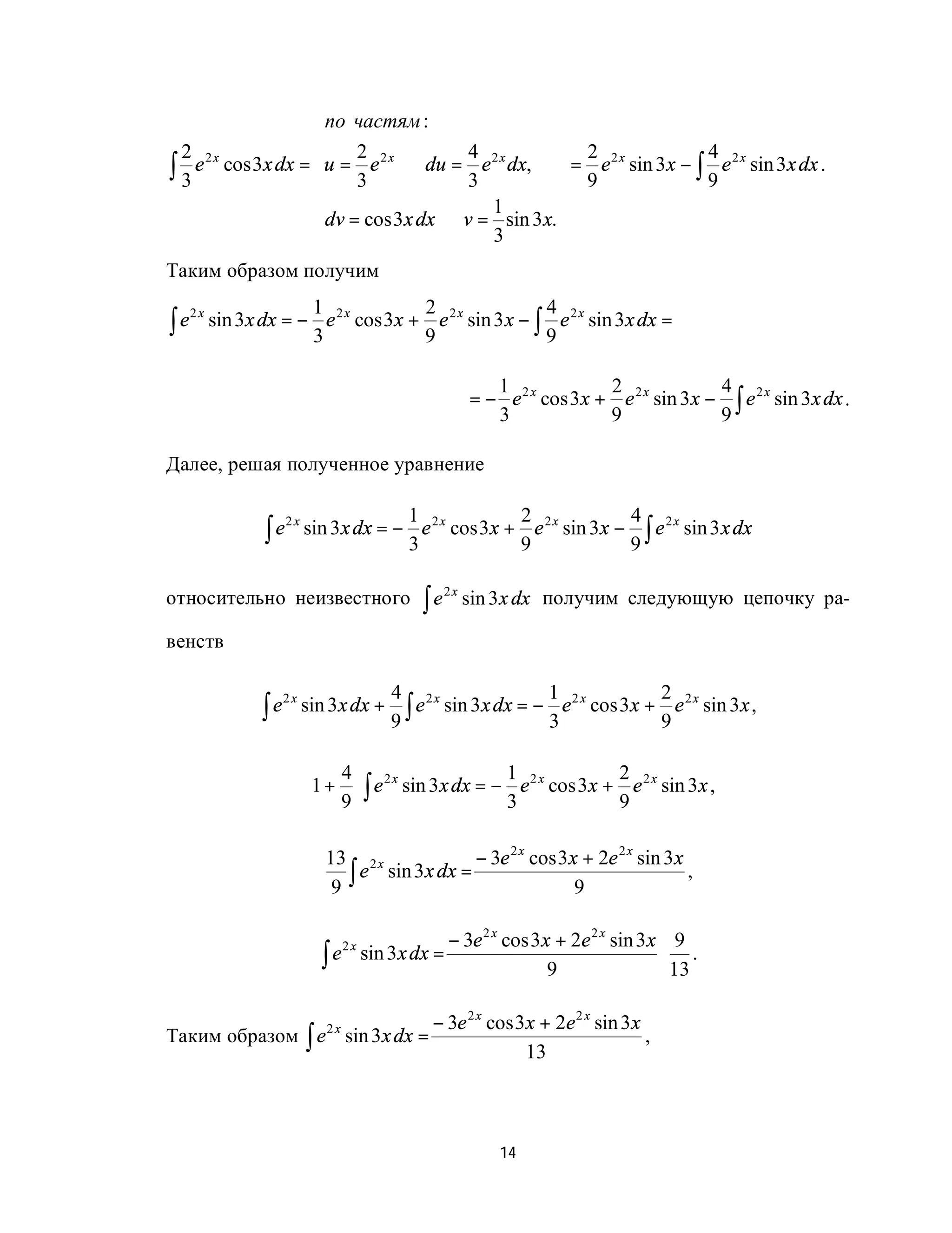                               
                  по частям :                   
                                                
  2 2x                2 2x          4 2x         2 2x      4 2x
∫ 3 e cos 3x dx = u = 3 e ⇒ du = 3 e dx,  = 9 e sin 3x − ∫ 9 e sin 3x dx .
                                                
                                       1        
                  dv = cos 3x dx ⇒ v = 3 sin 3x.
                                                
Таким образом получим
                       1              2                 4
∫e        sin 3x dx = − e 2 x cos 3x + e 2 x sin 3 x − ∫ e 2 x sin 3x dx =
     2x
                       3              9                 9

                                                         1              2              4
                                                      = − e 2 x cos 3x + e 2 x sin 3x − ∫ e 2 x sin 3x dx .
                                                         3              9              9

Далее, решая полученное уравнение

                                        1              2              4
                 ∫e        sin 3x dx = − e 2 x cos 3x + e 2 x sin 3x − ∫ e 2 x sin 3 x dx
                      2x
                                        3              9              9

относительно неизвестного                   ∫e        sin 3 x dx получим следующую цепочку ра-
                                                 2x


венств

                                         4 2x                1 2x         2 2x
                 ∫e        sin 3x dx +     ∫ e sin 3x dx = − 3 e cos 3x + 9 e sin 3x ,
                      2x
                                         9

                            4  2x                1 2x       2 2x
                           1 +  ∫ e sin 3x dx = − e cos 3x + e sin 3x ,
                            9                    3          9

                              13 2 x            − 3e 2 x cos 3x + 2e 2 x sin 3x
                               9∫
                                  e sin 3x dx =                                 ,
                                                               9

                                             − 3e 2 x cos 3x + 2e 2 x sin 3x 9
                             ∫ e sin 3x dx =                                ⋅ .
                                   2x
                                                            9                13

                              − 3e 2 x cos 3x + 2e 2 x sin 3x
Таким образом ∫ e sin 3x dx = 2x
                                                              ,
                                            13



                                                          14
 