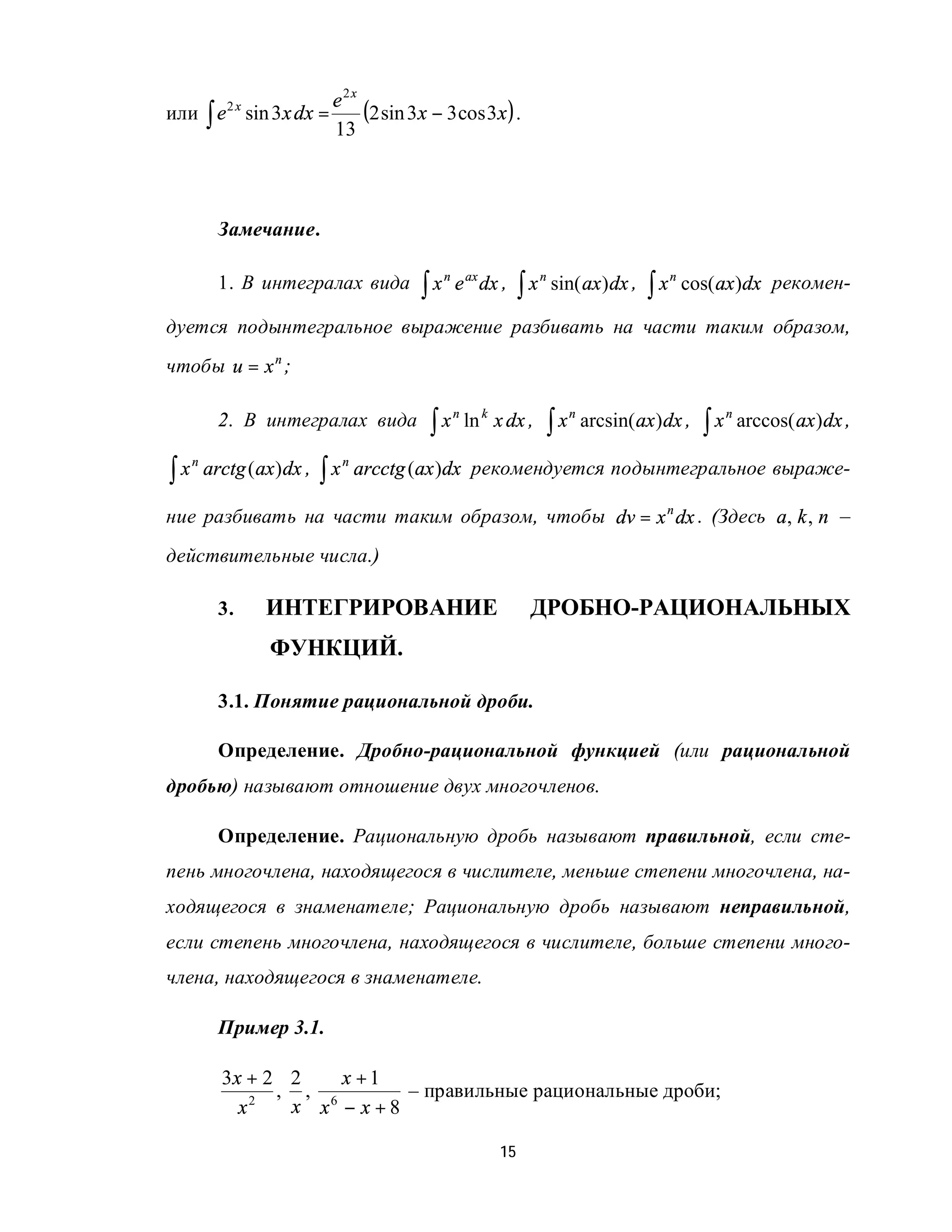 e2x
или ∫ e sin 3x dx =
            2x
                        (2 sin 3x − 3 cos 3x ) .
                    13



           Замечание.

           1. В интегралах вида              ∫x                     ∫x                          ∫x       cos( ax )dx рекомен-
                                                  n
                                                      e ax dx ,          n
                                                                             sin( ax ) dx ,          n



дуется подынтегральное выражение разбивать на части таким образом,
чтобы u = x n ;

           2. В интегралах вида               ∫x                             ∫x                            ∫x
                                                      n
                                                          ln k x dx ,             n
                                                                                      arcsin( ax ) dx ,         n
                                                                                                                    arccos( ax ) dx ,

∫x                           ∫x       arcctg (ax )dx рекомендуется подынтегральное выраже-
     n                            n
         arctg ( ax ) dx ,

ние разбивать на части таким образом, чтобы dv = x n dx . (Здесь a, k , n –
действительные числа.)

           3.     ИНТЕГРИРОВАНИЕ                                     ДРОБНО-РАЦИОНАЛЬНЫХ
                   ФУНКЦИЙ.

           3.1. Понятие рациональной дроби.

           Определение. Дробно-рациональной функцией (или рациональной
дробью) называют отношение двух многочленов.

           Определение. Рациональную дробь называют правильной, если сте-
пень многочлена, находящегося в числителе, меньше степени многочлена, на-
ходящегося в знаменателе; Рациональную дробь называют неправильной,
если степень многочлена, находящегося в числителе, больше степени много-
члена, находящегося в знаменателе.

           Пример 3.1.

           3x + 2 2    x +1
                 , , 6      – правильные рациональные дроби;
             x 2
                  x x − x+8

                                                               15
 