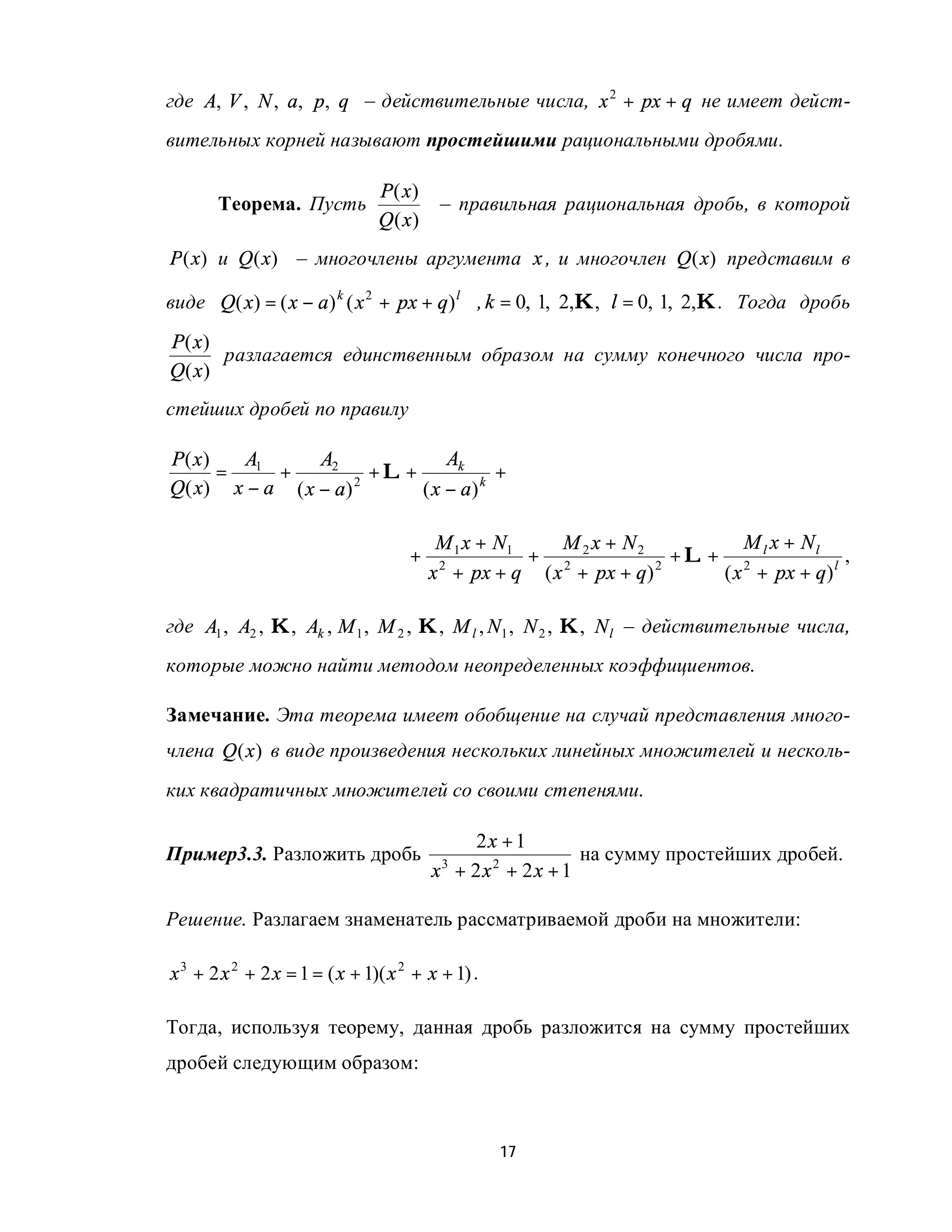 где A, V , N , a, p, q – действительные числа, x 2 + px + q не имеет дейст-
вительных корней называют простейшими рациональными дробями.

                                P( x)
       Теорема. Пусть                     – правильная рациональная дробь, в которой
                                Q ( x)
P (x) и Q (x) – многочлены аргумента x , и многочлен Q (x) представим в

виде Q( x) = ( x − a) k ( x 2 + px + q) l , k = 0, 1, 2,K, l = 0, 1, 2,K . Тогда дробь
P( x)
      разлагается единственным образом на сумму конечного числа про-
Q( x)
стейших дробей по правилу

P( x)   A        A2              Ak
      = 1 +              +L+            +
Q ( x) x − a ( x − a ) 2     ( x − a) k

                                          M 1 x + N1   M x + N2           M x + Nl
                                     +               + 2 2          +L+ 2 l            ,
                                         x + px + q ( x + px + q)
                                          2                       2
                                                                       ( x + px + q) l

где A1 , A2 , K, Ak , M 1 , M 2 , K , M l , N1 , N 2 , K, N l – действительные числа,
которые можно найти методом неопределенных коэффициентов.

Замечание. Эта теорема имеет обобщение на случай представления много-
члена Q (x ) в виде произведения нескольких линейных множителей и несколь-
ких квадратичных множителей со своими степенями.

                                             2x + 1
Пример3.3. Разложить дробь                                на сумму простейших дробей.
                                         x + 2x2 + 2x + 1
                                          3



Решение. Разлагаем знаменатель рассматриваемой дроби на множители:

x 3 + 2 x 2 + 2 x = 1 = ( x + 1)( x 2 + x + 1) .

Тогда, используя теорему, данная дробь разложится на сумму простейших
дробей следующим образом:



                                                   17
 