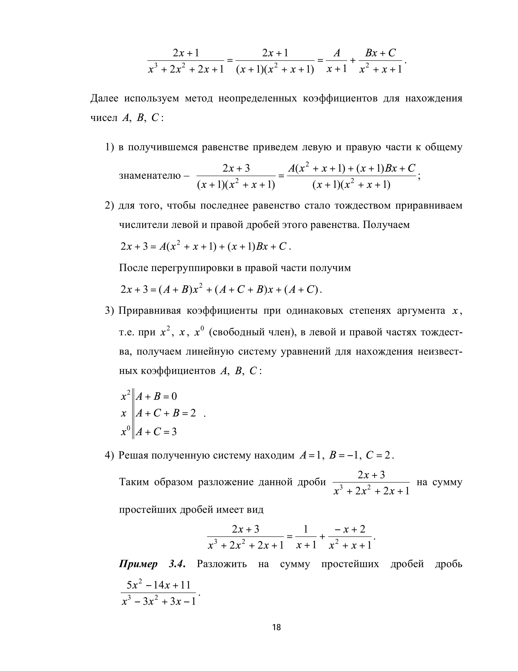 2x + 1               2x + 1         A    Bx + C
                              =                    =     + 2        .
             x + 2 x + 2 x + 1 ( x + 1)( x + x + 1) x + 1 x + x + 1
              3     2                     2



Далее используем метод неопределенных коэффициентов для нахождения
чисел A, B, C :

  1) в получившемся равенстве приведем левую и правую части к общему
                                 2x + 3            A( x 2 + x + 1) + ( x + 1) Bx + C
     знаменателю –                               =                                   ;
                          ( x + 1)( x 2 + x + 1)          ( x + 1)( x 2 + x + 1)
  2) для того, чтобы последнее равенство стало тождеством приравниваем
     числители левой и правой дробей этого равенства. Получаем
      2 x + 3 = A( x 2 + x + 1) + ( x + 1) Bx + C .
     После перегруппировки в правой части получим
      2 x + 3 = ( A + B) x 2 + ( A + C + B) x + ( A + C ) .
  3) Приравнивая коэффициенты при одинаковых степенях аргумента x ,
     т.е. при x 2 , x , x 0 (свободный член), в левой и правой частях тождест-
     ва, получаем линейную систему уравнений для нахождения неизвест-
     ных коэффициентов A, B, C :

      x2 A + B = 0   
                     
      x A + C + B = 2 .
                     
      x0 A + C = 3   
  4) Решая полученную систему находим A = 1 , B = −1, C = 2 .
                                                                  2x + 3
     Таким образом разложение данной дроби                                     на сумму
                                                              x + 2x2 + 2x + 1
                                                                3


     простейших дробей имеет вид
                                   2x + 3        1    −x+2
                                              =     + 2        .
                               x + 2x + 2x + 1 x + 1 x + x + 1
                                3    2


     Пример        3.4.   Разложить       на    сумму      простейших        дробей      дробь
       5 x 2 − 14 x + 11
                           .
      x 3 − 3x 2 + 3 x − 1

                                               18
 