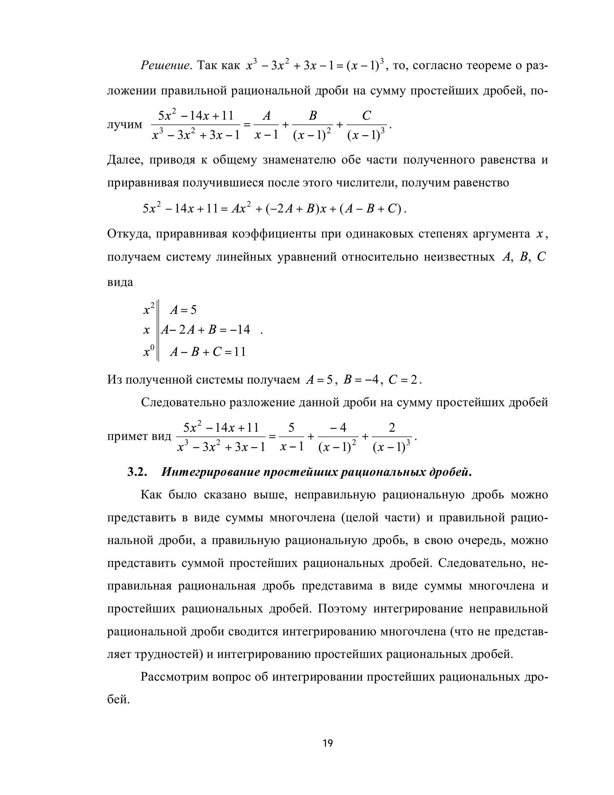 Решение. Так как x 3 − 3 x 2 + 3 x − 1 = ( x − 1) 3 , то, согласно теореме о раз-
ложении правильной рациональной дроби на сумму простейших дробей, по-
           5 x 2 − 14 x + 11    A       B          C
лучим                        =     +          +           .
          x 3 − 3x 2 + 3x − 1 x − 1 ( x − 1) 2 ( x − 1) 3
Далее, приводя к общему знаменателю обе части полученного равенства и
приравнивая получившиеся после этого числители, получим равенство
        5 x 2 − 14 x + 11 = Ax 2 + (−2 A + B ) x + ( A − B + C ) .
Откуда, приравнивая коэффициенты при одинаковых степенях аргумента x ,
получаем систему линейных уравнений относительно неизвестных A, B, C
вида

        x2 A = 5           
                           
        x A− 2 A + B = −14  .
                           
        x 0 A − B + C = 11 

Из полученной системы получаем A = 5 , B = −4 , C = 2 .
       Следовательно разложение данной дроби на сумму простейших дробей
                5 x 2 − 14 x + 11   5    −4            2
примет вид                        =   +          +            .
               x − 3x + 3 x − 1 x − 1 ( x − 1)
                3       2                      2
                                                   ( x − 1) 3
   3.2.     Интегрирование простейших рациональных дробей.
       Как было сказано выше, неправильную рациональную дробь можно
представить в виде суммы многочлена (целой части) и правильной рацио-
нальной дроби, а правильную рациональную дробь, в свою очередь, можно
представить суммой простейших рациональных дробей. Следовательно, не-
правильная рациональная дробь представима в виде суммы многочлена и
простейших рациональных дробей. Поэтому интегрирование неправильной
рациональной дроби сводится интегрированию многочлена (что не представ-
ляет трудностей) и интегрированию простейших рациональных дробей.
       Рассмотрим вопрос об интегрировании простейших рациональных дро-
бей.


                                               19
 