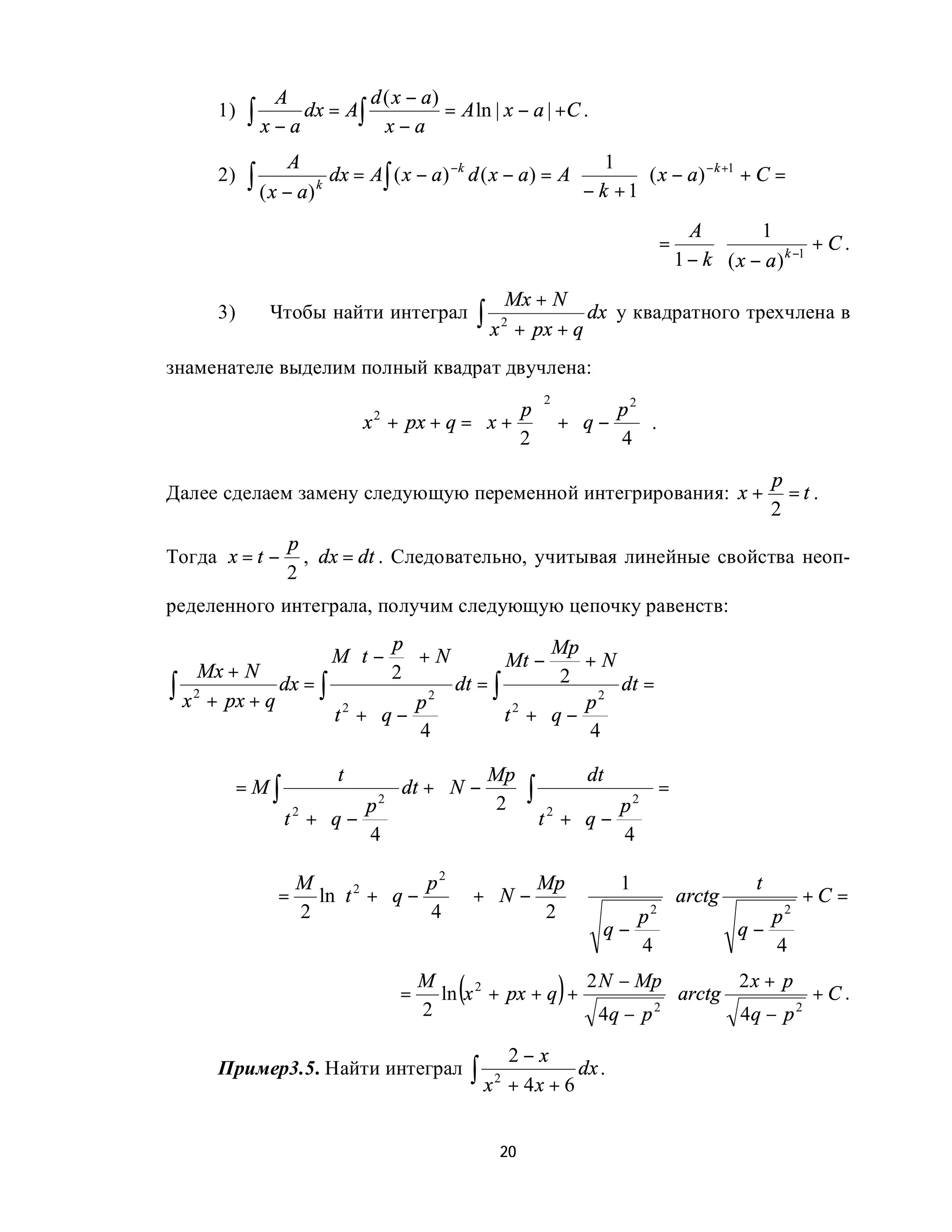 A              d ( x − a)
      1)   ∫ x − a dx = A∫     x−a
                                        = A ln | x − a | +C .

                 A                                                    1
           ∫ ( x − a) k dx = A∫ ( x − a)
                                           −k
      2)                                        d ( x − a) = A ⋅          ⋅ ( x − a) − k +1 + C =
                                                                   − k +1
                                                                                    A        1
                                                                              =        ⋅               +C.
                                                                                  1 − k ( x − a ) k −1
                                                     Mx + N
      3)      Чтобы найти интеграл               ∫ x 2 + px + q dx     у квадратного трехчлена в

знаменателе выделим полный квадрат двучлена:

                                             p        p2 
                                               2
                                        
                           x + px + q =  x +  +  q −
                             2
                                                           .
                                            2       4 
                                                                                               p
Далее сделаем замену следующую переменной интегрирования: x +                                    =t.
                                                                                               2
                 p
Тогда x = t −      , dx = dt . Следовательно, учитывая линейные свойства неоп-
                 2
ределенного интеграла, получим следующую цепочку равенств:
                           p                    Mp
                     M t −  + N          Mt −      +N
     Mx + N
               dx = ∫ 
                            2
∫ x 2 + px + q                p2 
                                    dt = ∫
                                                
                                                   2
                                                     p2 
                                                          dt =
                     t2 + q −
                                 
                                          t2 + q −
                                                       
                              4                   4 
                       t                  Mp         dt
           =M∫                  dt +  N −    ∫               =
                          p2            2  2         p2 
                 t2 + q −
                                               t + q −    
                          4 
                                                     
                                                         4 

                   M  2         p2         Mp    1              t
               =    ln t +  q −
                                     +  N −    ⋅        ⋅ arctg        +C =
                   2           4  
                                               2      p 2
                                                                        p 2
                                                      q−             q−
                                                         4              4

                                 =
                                     M
                                            (
                                       ln x 2 + px + q +     )
                                                         2 N − Mp
                                                                    ⋅ arctg
                                                                            2x + p
                                                                                     +C.
                                     2                     4q − p 2         4q − p 2

                                                     2−x
      Пример3.5. Найти интеграл                 ∫ x 2 + 4 x + 6 dx .

                                                    20
 