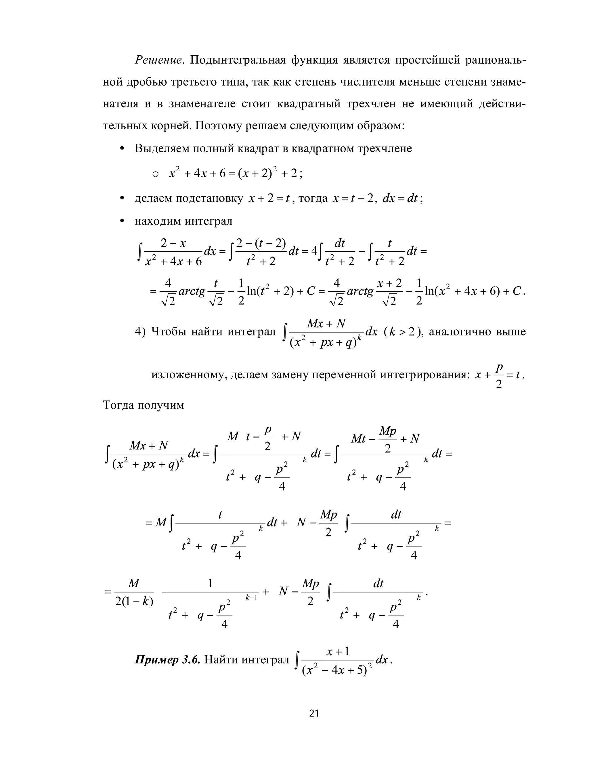 Решение. Подынтегральная функция является простейшей рациональ-
ной дробью третьего типа, так как степень числителя меньше степени знаме-
нателя и в знаменателе стоит квадратный трехчлен не имеющий действи-
тельных корней. Поэтому решаем следующим образом:
    • Выделяем полный квадрат в квадратном трехчлене
           o x 2 + 4 x + 6 = ( x + 2) 2 + 2 ;
    • делаем подстановку x + 2 = t , тогда x = t − 2 , dx = dt ;
    • находим интеграл
               2−x               2 − (t − 2)           dt      t
        ∫ x 2 + 4 x + 6 dx = ∫     t +2
                                    2
                                             dt = 4∫ 2
                                                    t +2
                                                          −∫ 2
                                                            t +2
                                                                 dt =

               4        t  1                  4        x+2 1
           =      arctg   − ln(t 2 + 2) + C =    arctg    − ln( x 2 + 4 x + 6) + C .
                2        2 2                   2        2  2
                                                Mx + N
        4) Чтобы найти интеграл          ∫ ( x 2 + px + q) k dx ( k > 2 ), аналогично выше
                                                                                   p
           изложенному, делаем замену переменной интегрирования: x +                 =t.
                                                                                   2
Тогда получим
                                   p                       Mp
                             M t −  + N              Mt −     +N
       Mx + N                      2
∫ ( x 2 + px + q) k dx = ∫             2 
                                            k
                                              dt = ∫
                                                      2 
                                                              2
                                                                 2 
                                                                     k
                                                                       dt =
                                                                
                           t2 + q − p            t +  q − p 
                                     4                    4 
                                                            
                          t                Mp             dt
          =M∫                    dt +  N −    ∫                     =
                                           2  
                                     k                              k
                  2        2 
                                                              2 
                                                                 
                 t +  q − p                   t 2 +  q − p 
                          4                              4 
                                                           
       M                 1                Mp            dt
=            ⋅                  k −1
                                     +N −    ∫                    .
    2(1 − k )             2 
                                         2               2 
                                                               
                                                                  k

               t2 +  q − p                   t 2 + q − p 
                                                       4 
                         4                               
                                                     x +1
        Пример 3.6. Найти интеграл         ∫ ( x 2 − 4 x + 5) 2 dx .

                                                21
 