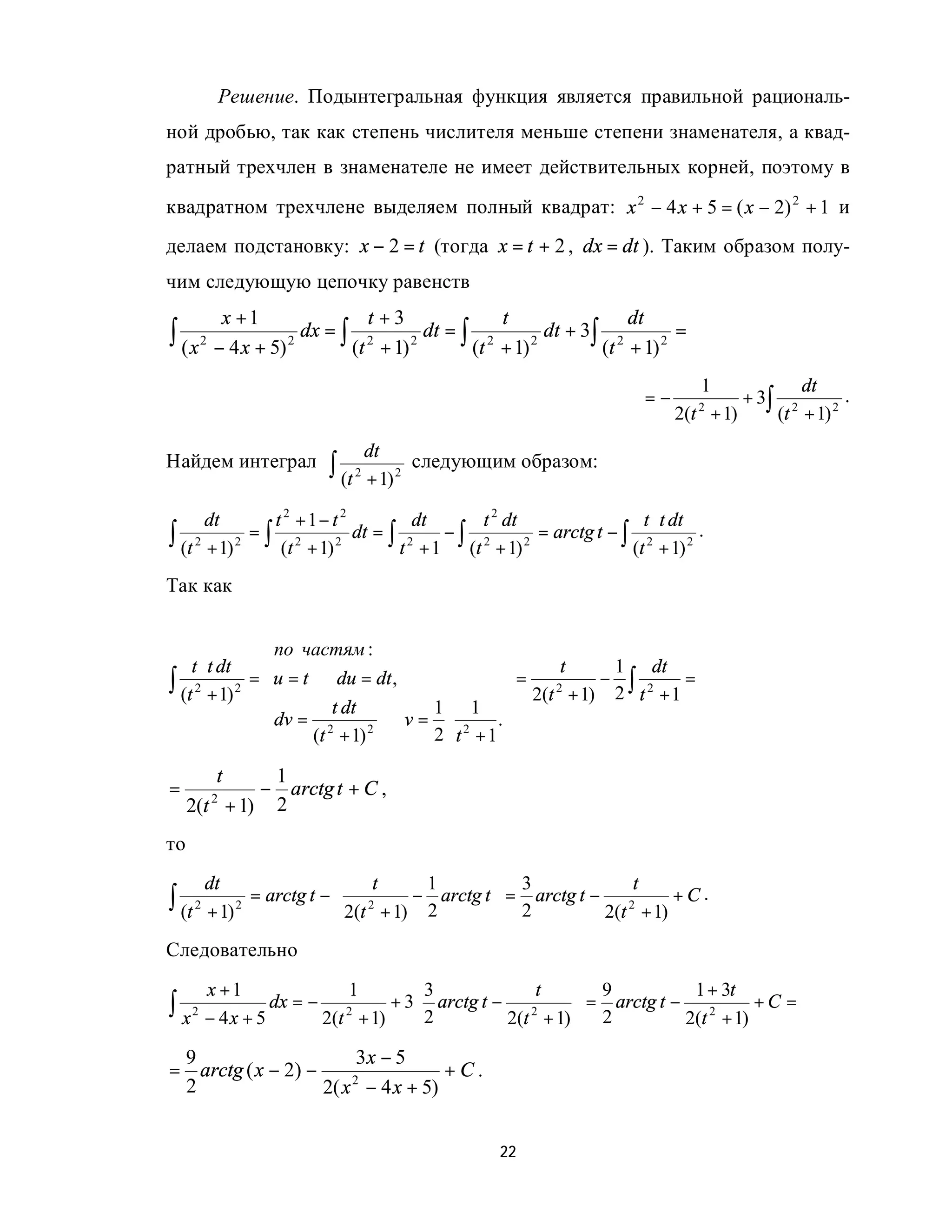 Решение. Подынтегральная функция является правильной рациональ-
ной дробью, так как степень числителя меньше степени знаменателя, а квад-
ратный трехчлен в знаменателе не имеет действительных корней, поэтому в
квадратном трехчлене выделяем полный квадрат: x 2 − 4 x + 5 = ( x − 2) 2 + 1 и
делаем подстановку: x − 2 = t (тогда x = t + 2 , dx = dt ). Таким образом полу-
чим следующую цепочку равенств
            x +1               t +3                t                  dt
∫ ( x 2 − 4 x + 5) 2 dx = ∫ (t 2 + 1) 2 dt = ∫ (t 2 + 1) 2 dt + 3∫ (t 2 + 1) 2 =
                                                                                    1             dt
                                                                           =−              + 3∫ 2        .
                                                                                2(t 2 + 1)     (t + 1) 2
                               dt
Найдем интеграл          ∫ (t 2 + 1) 2   следующим образом:

       dt      t 2 +1− t 2         dt    t 2 dt                  t ⋅ t dt
∫ (t 2 + 1) 2 (t + 1) 2
             =∫ 2          dt = ∫ 2   −∫ 2
                                 t + 1 (t + 1)  2
                                                  = arctg t − ∫ 2
                                                               (t + 1) 2
                                                                          .

Так как
                                            
                по частям :                 
    t ⋅ t dt    
                                            
                                                   t    1 dt
∫ (t 2 + 1) 2 = u = t ⇒ du = dt ,           =         − ∫ 2
                                                2(t + 1) 2 t + 1
                                                   2
                                                                 =
                        t dt         1 1 
                dv = 2          ⇒ v = ⋅ 2 .
                
                      (t + 1) 2      2 t +1 
                                             
        t       1
=              − arctg t + C ,
     2(t 2 + 1) 2
то
       dt                       t     1         3             t
∫ (t 2 + 1) 2   = arctg t −  2       − arctg t  = arctg t − 2
                             2(t + 1) 2
                            
                                                 2
                                                            2(t + 1)
                                                                      +C.

Следовательно
      x +1              1       3            t      9           1 + 3t
∫ x 2 − 4x + 5 dx = − 2      + 3 arctg t − 2
                     2(t + 1)  2                   = arctg t − 2
                                                     2
                                           2(t + 1)             2(t + 1)
                                                                          +C =

 9                       3x − 5
= arctg ( x − 2) −                   +C.
 2                 2( x 2 − 4 x + 5)


                                                   22
 