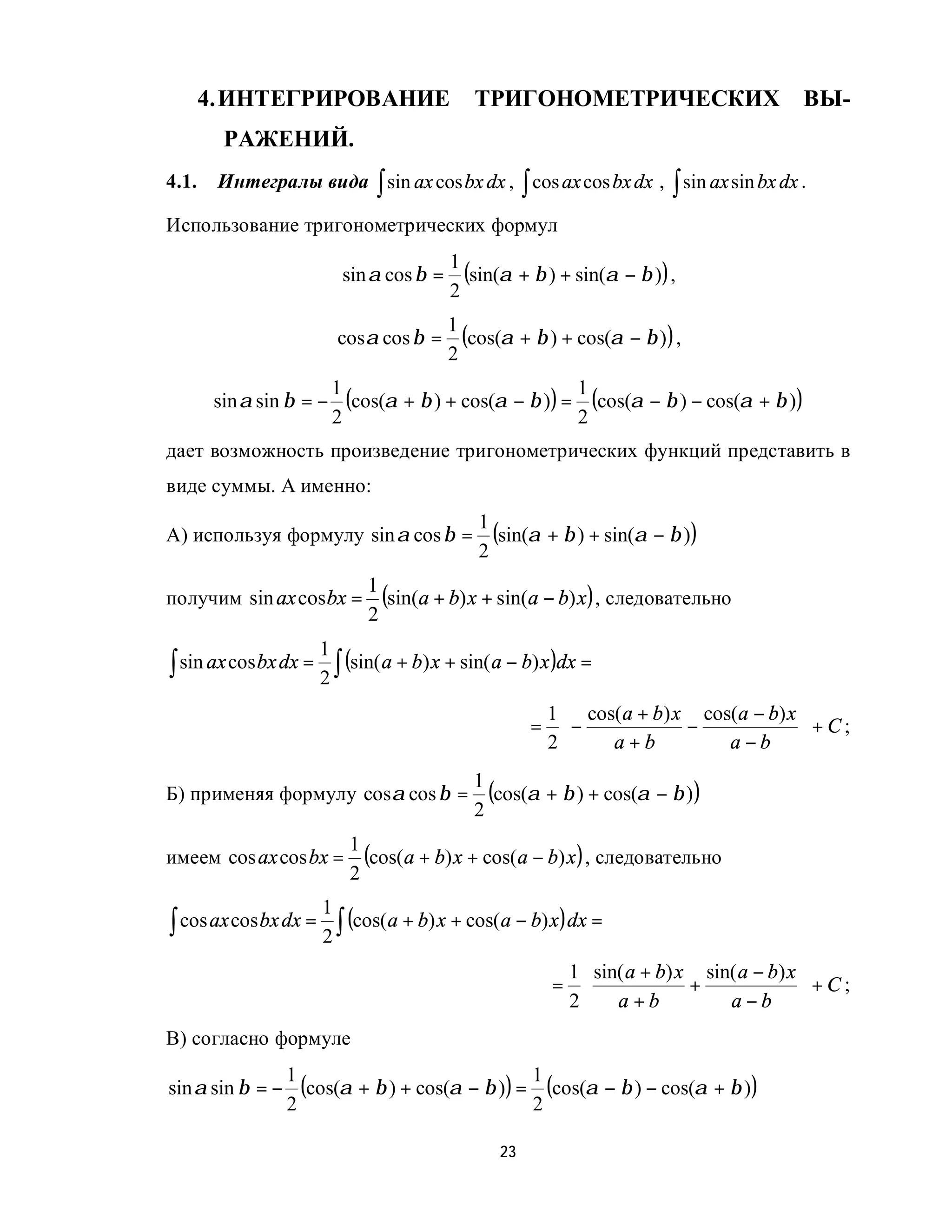 4. ИНТЕГРИРОВАНИЕ                       ТРИГОНОМЕТРИЧЕСКИХ                          ВЫ-
         РАЖЕНИЙ.
4.1.    Интегралы вида ∫ sin ax cos bx dx , ∫ cos ax cos bx dx , ∫ sin ax sin bx dx .

Использование тригонометрических формул
                                            1
                            sin α cos β =     (sin(α + β ) + sin(α − β )) ,
                                            2
                                            1
                           cosα cos β =       (cos(α + β ) + cos(α − β ) ) ,
                                            2
                           1
        sin α sin β = −      (cos(α + β ) + cos(α − β )) = 1 (cos(α − β ) − cos(α + β ))
                           2                               2
дает возможность произведение тригонометрических функций представить в
виде суммы. А именно:
                                                1
А) используя формулу sin α cos β =                (sin(α + β ) + sin(α − β ))
                                                2

получим sin ax cos bx =
                               1
                                 (sin(a + b) x + sin(a − b) x) , следовательно
                               2
                       1
∫ sin ax cos bx dx = 2 ∫ (sin( a + b) x + sin( a − b) x )dx =
                                                         1  cos( a + b) x cos(a − b) x 
                                                        = −              −             +C;
                                                         2     a+b           a−b 
                                               1
Б) применяя формулу cosα cos β =                 (cos(α + β ) + cos(α − β ) )
                                               2
                             1
имеем cos ax cos bx =          (cos(a + b) x + cos(a − b) x ) , следовательно
                             2
                       1
∫ cos ax cos bx dx =      (cos(a + b) x + cos(a − b) x ) dx =
                       2∫
                                                           1  sin( a + b) x sin( a − b) x 
                                                          =                +              +C;
                                                           2 a + b             a−b 
В) согласно формуле
                  1
sin α sin β = −     (cos(α + β ) + cos(α − β )) = 1 (cos(α − β ) − cos(α + β ))
                  2                               2

                                                   23
 