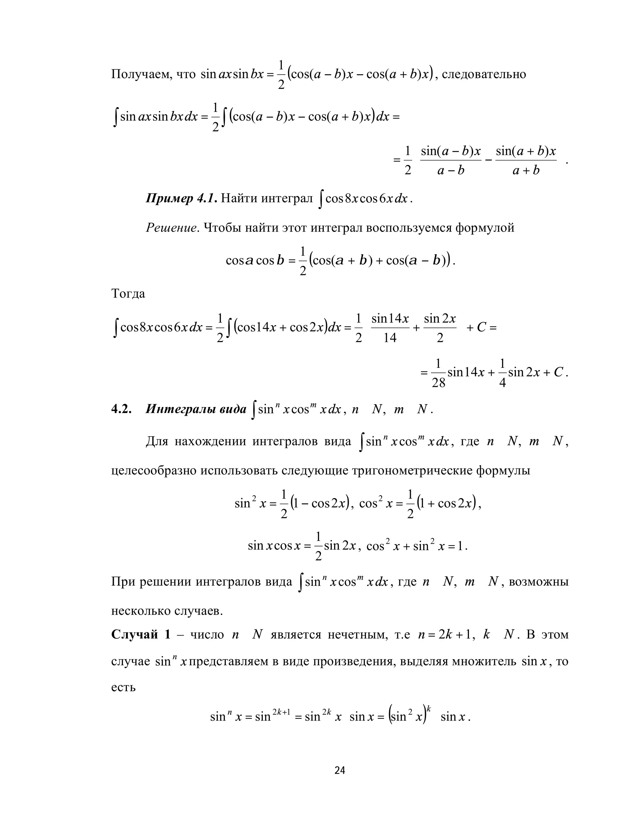 1
Получаем, что sin ax sin bx =              (cos(a − b) x − cos(a + b) x ) , следовательно
                                         2
                       1
∫ sin ax sin bx dx =      (cos(a − b) x − cos(a + b) x )dx =
                       2∫
                                                                        1  sin( a − b) x sin( a + b) x 
                                                                       =                −              .
                                                                        2 a − b             a+b 

        Пример 4.1. Найти интеграл ∫ cos 8 x cos 6 x dx .

        Решение. Чтобы найти этот интеграл воспользуемся формулой
                                             1
                            cosα cos β =       (cos(α + β ) + cos(α − β ) ) .
                                             2
Тогда
                                                          1  sin 14 x sin 2 x 
∫ cos 8 x cos 6 x dx = 2 ∫ (cos14 x + cos 2 x )dx = 2 
                        1
                                                                      +        +C =
                                                               14        2 
                                                                                 1            1
                                                                            =       sin 14 x + sin 2 x + C .
                                                                                 28           4
4.2.    Интегралы вида ∫ sin n x cos m x dx , n ∈ N , m ∈ N .

        Для нахождении интегралов вида                     ∫ sin       x cos m x dx , где n ∈ N , m ∈ N ,
                                                                   n



целесообразно использовать следующие тригонометрические формулы
                                         1
                             sin 2 x =     (1 − cos 2 x ) , cos 2 x = 1 (1 + cos 2 x ) ,
                                         2                            2
                                            1
                               sin x cos x = sin 2 x , cos 2 x + sin 2 x = 1 .
                                            2
При решении интегралов вида ∫ sin n x cos m x dx , где n ∈ N , m ∈ N , возможны

несколько случаев.
Случай 1 – число n ∈ N является нечетным, т.е n = 2k + 1, k ∈ N . В этом
случае sin n x представляем в виде произведения, выделяя множитель sin x , то
есть

                                                                   (         )
                                                                             k
                       sin n x = sin 2k +1 = sin 2k x ⋅ sin x = sin 2 x ⋅ sin x .


                                                     24
 