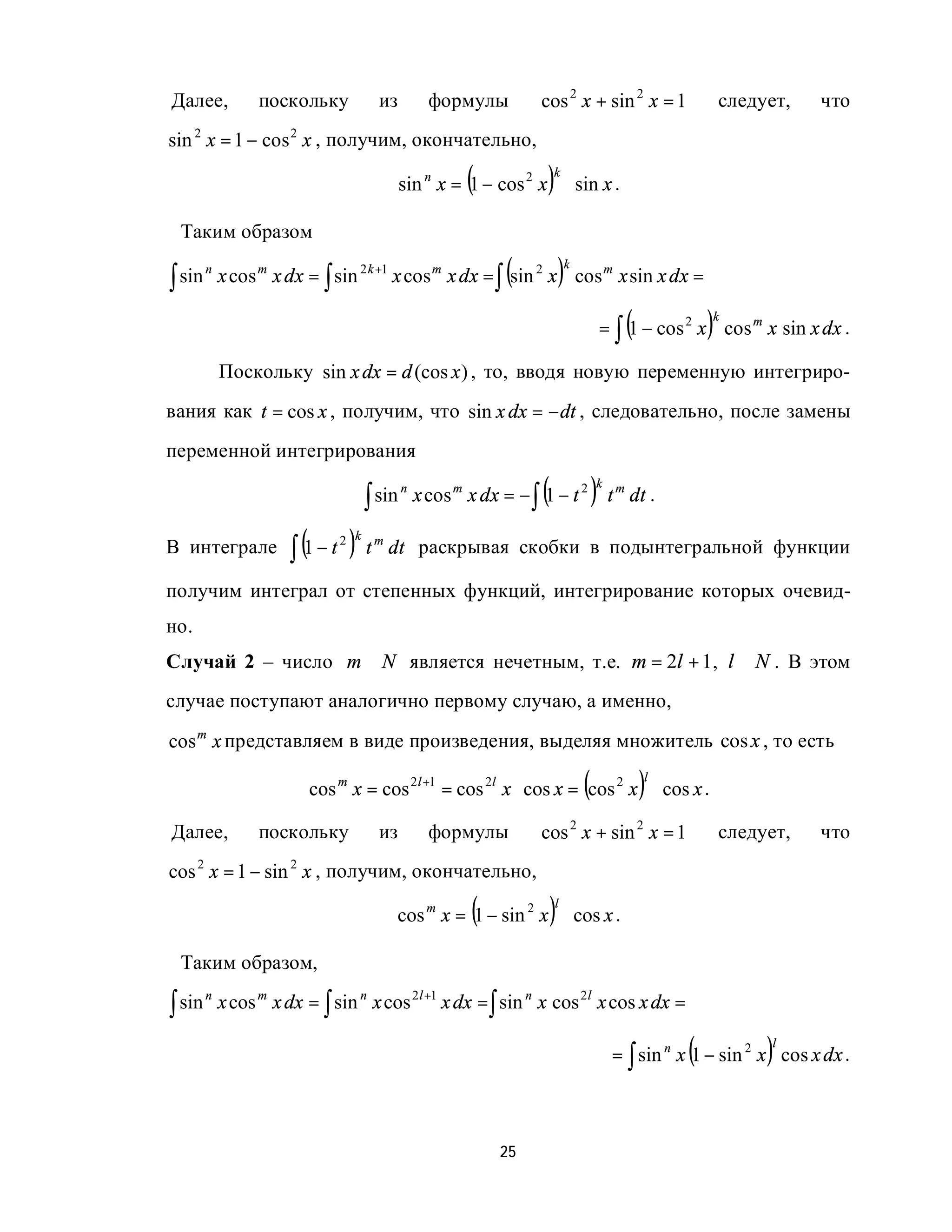 Далее,            поскольку           из          формулы         cos 2 x + sin 2 x = 1                   следует,   что
sin 2 x = 1 − cos 2 x , получим, окончательно,

                                                       (           )  k
                                            sin n x = 1 − cos 2 x ⋅ sin x .

 Таким образом

∫ sin
        n
                                                             (            )
                                                                          k
            x cos m x dx = ∫ sin 2 k +1 x cos m x dx = ∫ sin 2 x cos m x sin x dx =

                                                                                         (            )
                                                                                                      k
                                                                                      = ∫ 1 − cos 2 x cos m x sin x dx .

            Поскольку sin x dx = d (cos x ) , то, вводя новую переменную интегриро-
вания как t = cos x , получим, что sin x dx = − dt , следовательно, после замены
переменной интегрирования

                                    ∫ sin
                                            n
                                                                  (               )
                                                                                  k
                                                x cos m x dx = − ∫ 1 − t 2 t m dt .

                      ∫ (1 − t ) t
                              2 k
В интеграле                          m
                                         dt раскрывая скобки в подынтегральной функции

получим интеграл от степенных функций, интегрирование которых очевид-
но.
Случай 2 – число m ∈ N является нечетным, т.е. m = 2l + 1, l ∈ N . В этом
случае поступают аналогично первому случаю, а именно,

cos m x представляем в виде произведения, выделяя множитель cos x , то есть

                                                                              (
                         cos m x = cos 2l +1 = cos 2l x ⋅ cos x = cos 2 x ⋅ cos x .          )
                                                                                             l



Далее,            поскольку           из          формулы         cos 2 x + sin 2 x = 1                   следует,   что
cos 2 x = 1 − sin 2 x , получим, окончательно,

                                                        (             )
                                                                      l
                                         cos m x = 1 − sin 2 x ⋅ cos x .

 Таким образом,

∫ sin       x cos m x dx = ∫ sin n x cos 2l +1 x dx = ∫ sin n x cos 2l x cos x dx =
        n



                                                                                                  (            )
                                                                                                               l
                                                                                       = ∫ sin n x 1 − sin 2 x cos x dx .



                                                            25
 