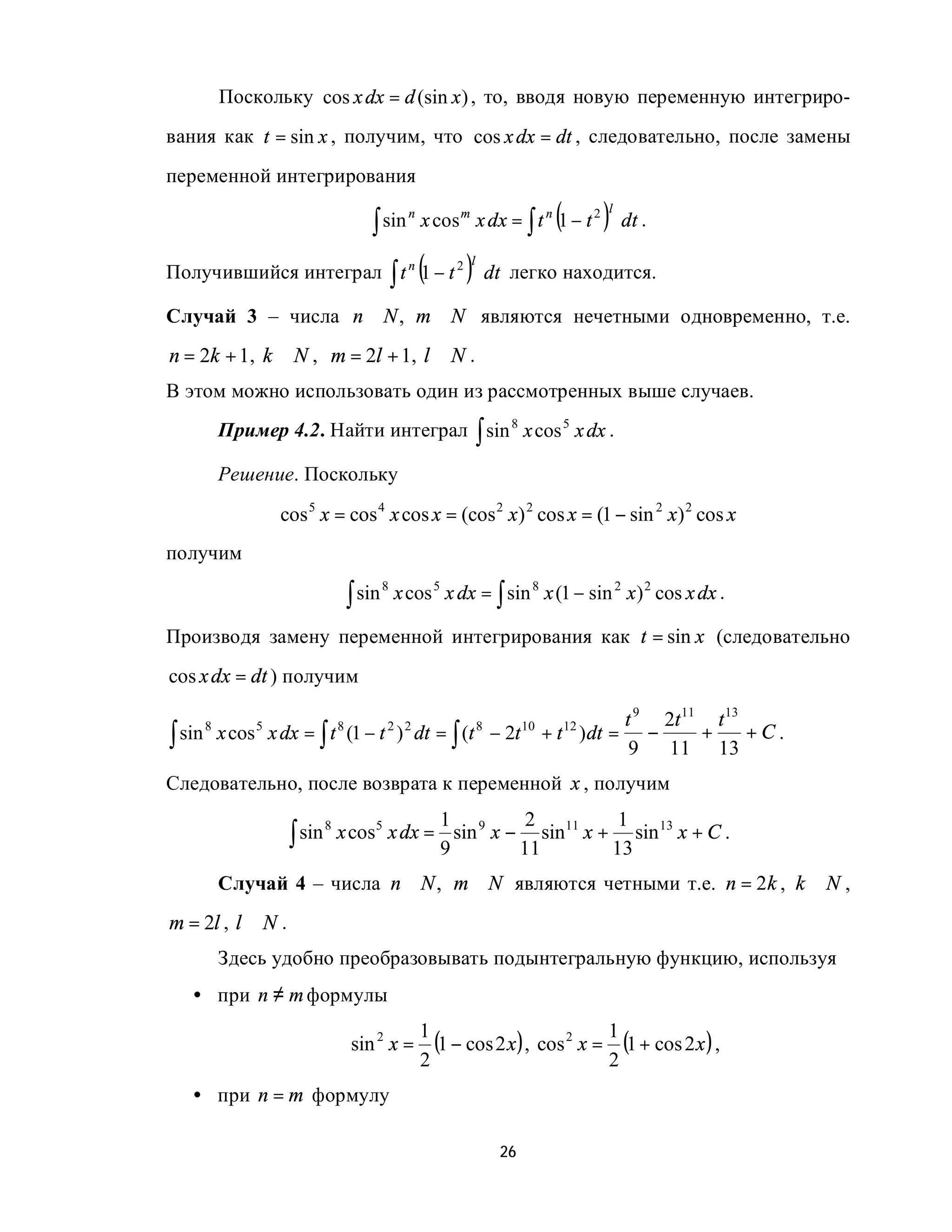 Поскольку cos x dx = d (sin x ) , то, вводя новую переменную интегриро-
вания как t = sin x , получим, что cos x dx = dt , следовательно, после замены
переменной интегрирования

                                   ∫ sin
                                              n
                                                                       (
                                                  x cos m x dx = ∫ t n 1 − t 2   )
                                                                                 l
                                                                                     dt .

Получившийся интеграл ∫ t n 1 − t 2               (      )l
                                                              dt легко находится.

Случай 3 – числа n ∈ N , m ∈ N являются нечетными одновременно, т.е.
n = 2k + 1, k ∈ N , m = 2l + 1, l ∈ N .
В этом можно использовать один из рассмотренных выше случаев.
      Пример 4.2. Найти интеграл ∫ sin 8 x cos 5 x dx .

      Решение. Поскольку

               cos 5 x = cos 4 x cos x = (cos 2 x) 2 cos x = (1 − sin 2 x) 2 cos x
получим

                                ∫ sin       x cos 5 x dx = ∫ sin 8 x (1 − sin 2 x ) 2 cos x dx .
                                        8



Производя замену переменной интегрирования как t = sin x (следовательно
cos x dx = dt ) получим

                                                                                     t 9 2t 11 t 13
∫ sin x cos x dx = ∫ t (1 − t ) dt = ∫ (t − 2t + t )dt =                                −     +     +C.
     8     5          8      2 2         8    10  12
                                                                                      9   11 13
Следовательно, после возврата к переменной x , получим
                                            1          2         1
                   ∫ sin       x cos5 x dx = sin 9 x − sin11 x + sin 13 x + C .
                           8
                                            9         11        13
      Случай 4 – числа n ∈ N , m ∈ N являются четными т.е. n = 2k , k ∈ N ,
m = 2l , l ∈ N .
      Здесь удобно преобразовывать подынтегральную функцию, используя
   • при n ≠ m формулы
                                                  1
                                sin 2 x =           (1 − cos 2 x ) , cos 2 x = 1 (1 + cos 2 x ) ,
                                                  2                            2
   • при n = m формулу

                                                               26
 