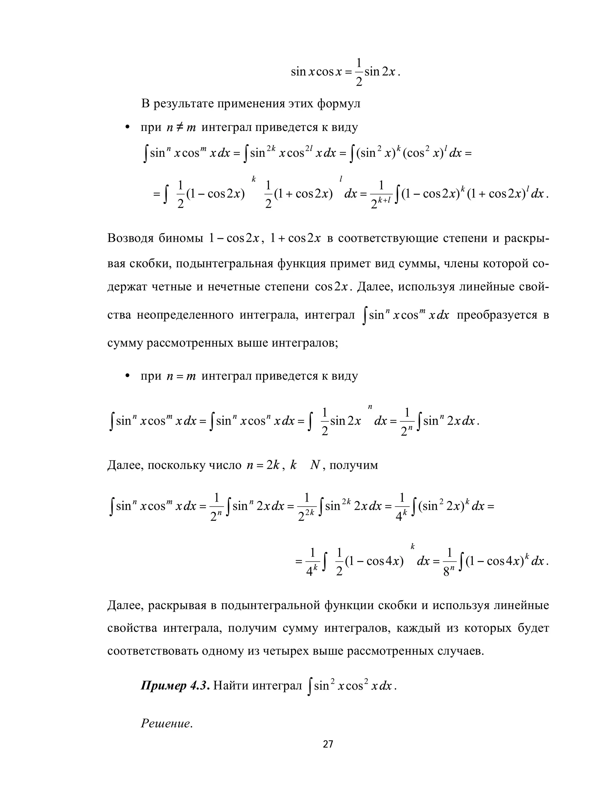 1
                                                    sin x cos x = sin 2 x .
                                                                 2
            В результате применения этих формул
   • при n ≠ m интеграл приведется к виду

            ∫ sin       x cos m x dx = ∫ sin 2 k x cos 2l x dx = ∫ (sin 2 x ) k (cos 2 x) l dx =
                    n


                                          k                     l
                  1               1                     1
              = ∫  (1 − cos 2 x)   (1 + cos 2 x)  dx = k +l ∫ (1 − cos 2 x) k (1 + cos 2 x) l dx .
                  2               2                   2

Возводя биномы 1 − cos 2 x , 1 + cos 2 x в соответствующие степени и раскры-
вая скобки, подынтегральная функция примет вид суммы, члены которой со-
держат четные и нечетные степени cos 2 x . Далее, используя линейные свой-

ства неопределенного интеграла, интеграл                             ∫ sin       x cos m x dx преобразуется в
                                                                             n


сумму рассмотренных выше интегралов;

   • при n = m интеграл приведется к виду

                                                                      n
                                        1                1
∫ sin x cos x dx = ∫ sin x cos x dx = ∫  2 sin 2 x  dx = 2 n ∫ sin 2 x dx .
        n           m                 n       n                     n

                                                   

Далее, поскольку число n = 2k , k ∈ N , получим

                                1                   1                   1
∫ sin       x cos m x dx =          ∫ sin 2 x dx = 2 2 k ∫ sin 2 x dx = 4 k ∫ (sin 2 x) dx =
        n                                n                    2k                  2    k
                                  n
                                2

                                                                                    k
                                                       1 1                      1
                                                     = k ∫  (1 − cos 4 x)  dx = n ∫ (1 − cos 4 x) k dx .
                                                      4 2                      8

Далее, раскрывая в подынтегральной функции скобки и используя линейные
свойства интеграла, получим сумму интегралов, каждый из которых будет
соответствовать одному из четырех выше рассмотренных случаев.

            Пример 4.3. Найти интеграл ∫ sin 2 x cos 2 x dx .

            Решение.
                                                           27
 