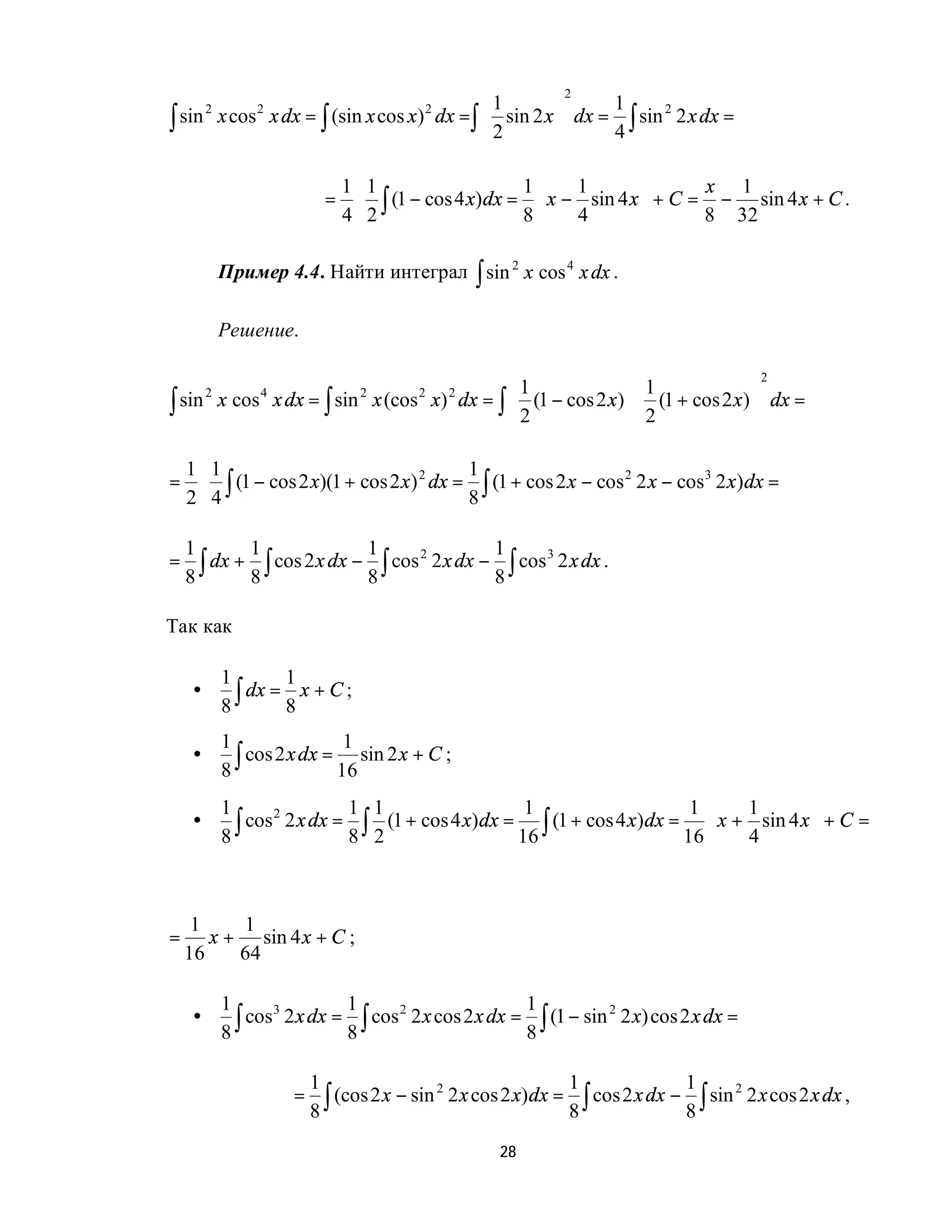 2
                                         1                1
∫ sin x cos x dx = ∫ (sin x cos x) dx =∫  2 sin 2 x  dx = 4 ∫ sin 2 x dx =
         2        2                        2                       2

                                                    

                                 1 1                    1    1              x 1
                             =    ⋅ ∫ (1 − cos 4 x) dx =  x − sin 4 x  + C = − sin 4 x + C .
                                 4 2                    8    4              8 32

             Пример 4.4. Найти интеграл ∫ sin 2 x cos 4 x dx .

             Решение.

                                                                                           2
                                          1                 1               
∫ sin x cos x dx = ∫ sin x (cos x) dx = ∫  2 (1 − cos 2 x)  2 (1 + cos 2 x)  dx =
         2        4                2      2    2

                                                                            

    1 1                                   1
=    ⋅ ∫ (1 − cos 2 x)(1 + cos 2 x) 2 dx = ∫ (1 + cos 2 x − cos 2 2 x − cos3 2 x) dx =
    2 4                                   8

    1        1                1                1
=     ∫ dx + 8 ∫ cos 2 x dx − 8 ∫ cos 2 x dx − 8 ∫ cos 2 x dx .
                                     2                3
    8

Так как

             1        1
     •
             8 ∫ dx = 8 x + C ;
             1                 1
     •
             8 ∫ cos 2 x dx = 16 sin 2 x + C ;
             1                1 1                      1                      1      1         
     •         ∫ cos 2 x dx = 8 ∫ 2 (1 + cos 4 x)dx = 16 ∫ (1 + cos 4 x)dx = 16  x + 4 sin 4 x  + C =
                    2
             8                                                                                 



     1    1
=      x + sin 4 x + C ;
    16    64

             1                1                        1
     •         ∫ cos 2 x dx = 8 ∫ cos 2 x cos 2 x dx = 8 ∫ (1 − sin 2 x) cos 2 x dx =
                    3                2                             2
             8

                           1                                    1              1
                           8∫
                       =      (cos 2 x − sin 2 2 x cos 2 x) dx = ∫ cos 2 x dx − ∫ sin 2 2 x cos 2 x dx ,
                                                                8              8
                                                      28
 