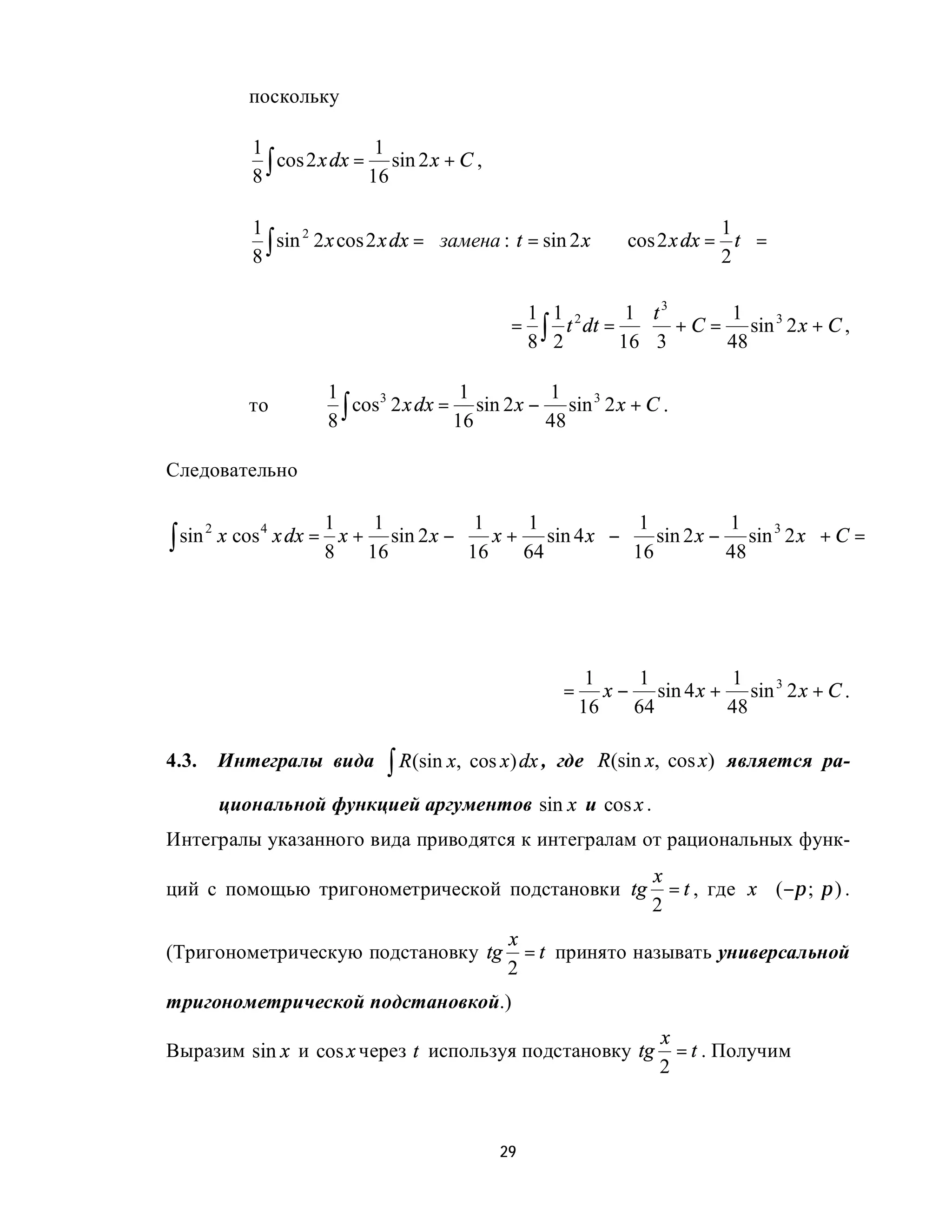 поскольку

                1                 1
                8 ∫ cos 2 x dx = 16 sin 2 x + C ,

                1                                                             1 
                  ∫ sin 2 x cos 2 x dx =  замена : t = sin 2 x ⇒ cos 2 x dx = 2 t  =
                       2
                8                                                                 

                                                      1 1 2     1 t3   1
                                                     = ∫ t dt = ⋅ + C = sin 3 2 x + C ,
                                                      8 2      16 3    48

                          1                 1           1
                            ∫ cos 2 x dx = 16 sin 2 x − 48 sin 2 x + C .
                                 3                            3
               то
                          8

Следовательно

                          1    1         1   1         1           1          
∫ sin       x cos 4 x dx = x + sin 2 x −  x + sin 4 x  −  sin 2 x − sin 3 2 x  + C =
        2
                          8   16          16 64         16         48         




                                                                 1     1        1
                                                            =      x − sin 4 x + sin 3 2 x + C .
                                                                16    64        48

4.3.        Интегралы вида         ∫ R(sin x, cos x) dx ,   где R(sin x, cos x) является ра-

            циональной функцией аргументов sin x и cos x .
Интегралы указанного вида приводятся к интегралам от рациональных функ-
                                                                        x
ций с помощью тригонометрической подстановки tg                           = t , где x ∈ ( −π ; π ) .
                                                                        2
                                                    x
(Тригонометрическую подстановку tg                    = t принято называть универсальной
                                                    2
тригонометрической подстановкой.)
                                                                         x
Выразим sin x и cos x через t используя подстановку tg                     = t . Получим
                                                                         2



                                                    29
 