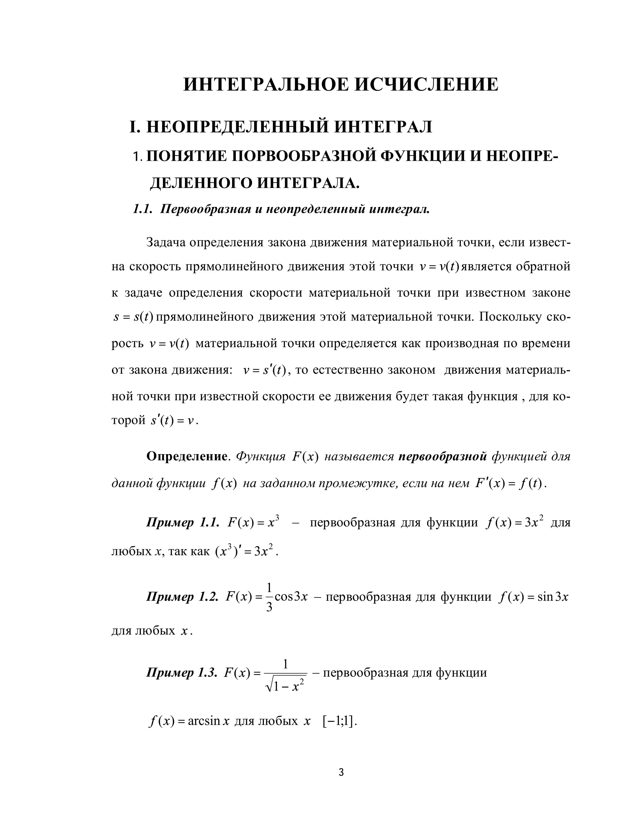 ИНТЕГРАЛЬНОЕ ИСЧИСЛЕНИЕ

   I. НЕОПРЕДЕЛЕННЫЙ ИНТЕГРАЛ
    1. ПОНЯТИЕ ПОРВООБРАЗНОЙ ФУНКЦИИ И НЕОПРЕ-
        ДЕЛЕННОГО ИНТЕГРАЛА.
    1.1. Первообразная и неопределенный интеграл.

       Задача определения закона движения материальной точки, если извест-
на скорость прямолинейного движения этой точки v = v(t ) является обратной
к задаче определения скорости материальной точки при известном законе
s = s(t ) прямолинейного движения этой материальной точки. Поскольку ско-
рость v = v(t ) материальной точки определяется как производная по времени
от закона движения: v = s ′(t ) , то естественно законом движения материаль-
ной точки при известной скорости ее движения будет такая функция , для ко-
торой s ′(t ) = v .

       Определение. Функция F (x ) называется первообразной функцией для
данной функции f (x) на заданном промежутке, если на нем F ′( x ) = f (t ) .

       Пример 1.1. F ( x ) = x 3 – первообразная для функции f ( x ) = 3 x 2 для

любых х, так как ( x 3 )′ = 3 x 2 .

                           1
       Пример 1.2. F ( x) = cos 3 x – первообразная для функции f ( x) = sin 3 x
                           3
для любых x .

                                      1
       Пример 1.3. F ( x) =               – первообразная для функции
                                 1 − x2

        f ( x) = arcsin x для любых x ∈[−1;1] .


                                              3
 