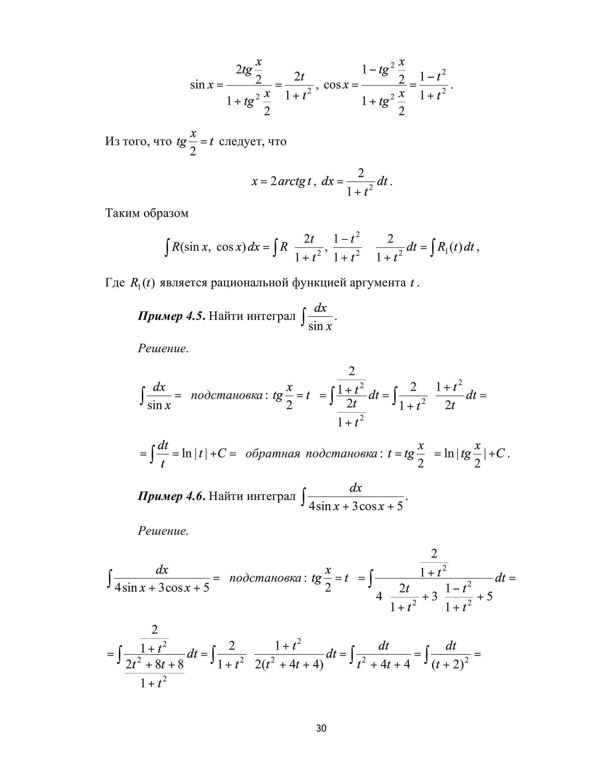 x                            x
                             2tg                             1 − tg 2
                                                                2 = 1− t .
                                                                        2
                                   2    2t
                  sin x =            =       , cos x =
                          1 + tg 2 x   1+ t2           1 + tg 2
                                                                x 1+ t2
                                   2                            2
                  x
Из того, что tg     = t следует, что
                  2
                                                            2
                                 x = 2 arctg t , dx =           dt .
                                                          1+ t2
Таким образом
                                         2t 1 − t 2  2
            ∫ R (sin x, cos x) dx = ∫ R 
                                         1 + t 2 , 1 + t 2  ⋅ 1 + t 2 dt = ∫ R1 (t ) dt ,
                                                            
                                                           
Где R1 (t ) является рациональной функцией аргумента t .

                                                 dx
      Пример 4.5. Найти интеграл              ∫ sin x .
      Решение.
                                                2
         dx                      x         1 + t 2 dt =     2 1+ t2
      ∫ sin x = подстановка : tg 2 = t  = ∫ 2t
                                       
                                                          ∫ 1 + t 2 ⋅ 2t dt =
                                             1+ t2
           dt                                              x          x
      =∫      = ln | t | +C = обратная подстановка : t = tg  = ln | tg | +C .
           t                                               2          2
                                                         dx
      Пример 4.6. Найти интеграл              ∫ 4 sin x + 3 cos x + 5 .
      Решение.
                                                                  2
           dx                              x                  1+ t2
∫ 4 sin x + 3 cos x + 5 = подстановка : tg 2 = t  = ∫ 2t
                                                                   1− t2
                                                                              dt =
                                                       4⋅       + 3⋅       +5
                                                          1+ t2      1+ t2
      2
    1+ t2               2      1+ t2              dt            dt
=∫ 2          dt = ∫        ⋅ 2          dt = ∫ 2         =∫           =
  2t + 8t + 8        1 + t 2(t + 4t + 4)
                          2
                                               t + 4t + 4    (t + 2) 2
    1+ t2


                                                 30
 