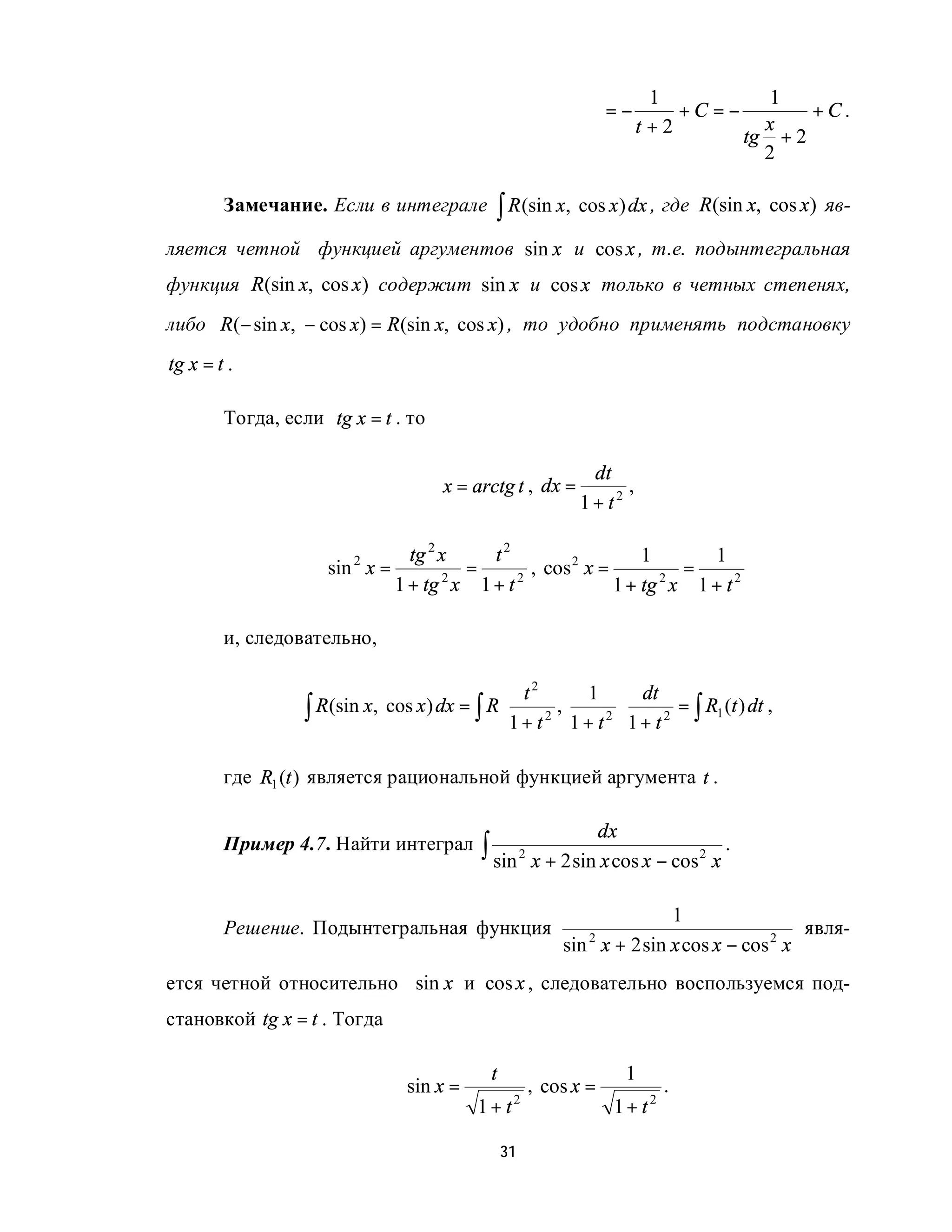 1           1
                                                                   =−       +C =−        +C.
                                                                        t+2         x
                                                                                  tg + 2
                                                                                    2

        Замечание. Если в интеграле            ∫ R (sin x, cos x) dx , где      R(sin x, cos x) яв-

ляется четной функцией аргументов sin x и cos x , т.е. подынтегральная
функция R(sin x, cos x) содержит sin x и cos x только в четных степенях,
либо R (− sin x, − cos x) = R (sin x, cos x) , то удобно применять подстановку
tg x = t .

        Тогда, если tg x = t . то

                                                              dt
                                       x = arctg t , dx =          ,
                                                             1+ t2

                               tg 2 x   t2                    1      1
                     sin x =
                         2
                                      =       , cos 2 x =         =
                             1 + tg x 1 + t
                                    2       2
                                                          1 + tg x 1 + t 2
                                                                2



        и, следовательно,

                                             t2           1  dt
                  ∫ R(sin x, cos x) dx = ∫ R 1 + t 2 , 1 + t 2  1 + t 2 = ∫ R1 (t ) dt ,
                                                               
                                                               

        где R1 (t ) является рациональной функцией аргумента t .

                                                                   dx
        Пример 4.7. Найти интеграл           ∫ sin 2 x + 2 sin x cos x − cos 2 x .

                                                                         1
        Решение. Подынтегральная функция                                                   явля-
                                                           sin x + 2 sin x cos x − cos 2 x
                                                               2


ется четной относительно sin x и cos x , следовательно воспользуемся под-
становкой tg x = t . Тогда

                                              t                         1
                                 sin x =               , cos x =            .
                                            1 + t2                  1+ t2

                                                  31
 