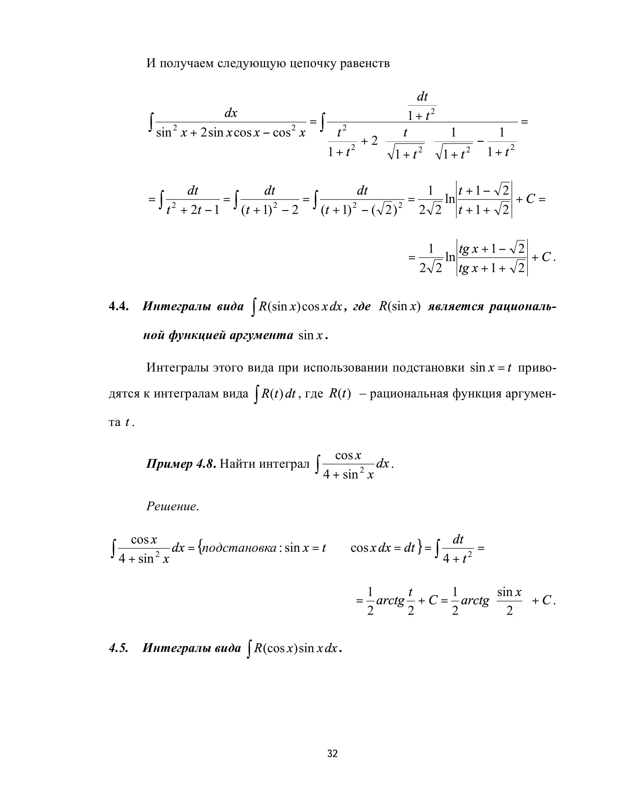 И получаем следующую цепочку равенств

                                                                 dt
                           dx                                  1+ t2
          ∫ sin 2 x + 2 sin x cos x − cos 2 x = ∫ t 2         t       1   1
                                                                                =
                                                        + 2⋅        ⋅   −
                                                 1 + t2      1+ t2 1+ t2 1+ t
                                                                              2




                    dt              dt                   dt          1    t +1− 2
          =∫                =∫               =∫                    =   ln         +C =
               t 2 + 2t − 1    (t + 1) 2 − 2    (t + 1) 2 − ( 2 ) 2 2 2 t + 1 + 2

                                                                      1         tg x + 1 − 2
                                                                 =         ln                +C.
                                                                     2 2        tg x + 1 + 2

4.4.     Интегралы вида       ∫ R (sin x) cos x dx ,   где R(sin x) является рациональ-

         ной функцией аргумента sin x .

         Интегралы этого вида при использовании подстановки sin x = t приво-
дятся к интегралам вида ∫ R (t ) dt , где R(t ) – рациональная функция аргумен-

та t .

                                                 cos x
         Пример 4.8. Найти интеграл         ∫ 4 + sin 2 x dx .

         Решение.


∫ 4 + sin 2 x dx = {подстановка : sin x = t     ⇒ cos x dx = dt } = ∫
       cos x                                                                 dt
                                                                                  =
                                                                           4 + t2

                                                        1     t     1       sin x 
                                                       = arctg + C = arctg         +C.
                                                        2     2     2       2 

4.5.     Интегралы вида ∫ R (cos x ) sin x dx .




                                               32
 