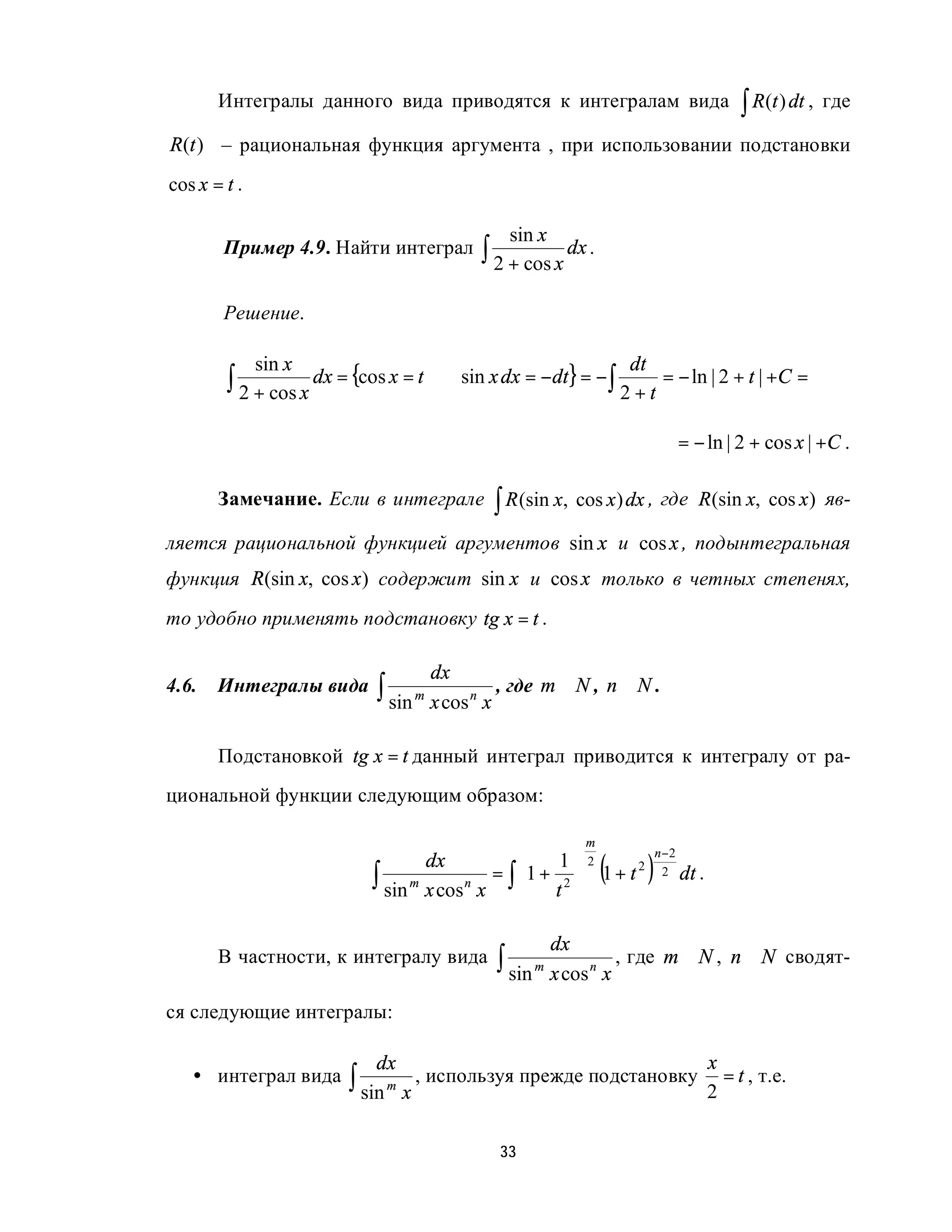 Интегралы данного вида приводятся к интегралам вида                              ∫ R(t ) dt ,   где

R(t ) – рациональная функция аргумента , при использовании подстановки
cos x = t .

                                               sin x
        Пример 4.9. Найти интеграл          ∫ 2 + cos x dx .

        Решение.


        ∫ 2 + cos x dx = {cos x = t   ⇒ sin x dx = −dt} = − ∫
              sin x                                                  dt
                                                                        = − ln | 2 + t | +C =
                                                                    2+t

                                                                            = − ln | 2 + cos x | +C .

       Замечание. Если в интеграле           ∫ R (sin x, cos x) dx , где       R (sin x, cos x ) яв-

ляется рациональной функцией аргументов sin x и cos x , подынтегральная
функция R(sin x, cos x) содержит sin x и cos x только в четных степенях,
то удобно применять подстановку tg x = t .

                                      dx
4.6.   Интегралы вида       ∫ sin m x cos n x , где m ∈ N , n ∈ N .

       Подстановкой tg x = t данный интеграл приводится к интегралу от ра-
циональной функции следующим образом:

                                                            m
                                                                        n −2
                                   dx                 1 2
                                                                (
                           ∫ sin m x cos n x = ∫ 1 + t 2  1 + t
                                                                  2
                                                                       )  2 dt .
                                                         

                                                       dx
       В частности, к интегралу вида          ∫ sin m x cos n x , где      m∈ N , n ∈ N сводят-

ся следующие интегралы:

                            dx                                                     x
   • интеграл вида      ∫ sin m x , используя прежде подстановку                   2
                                                                                     = t , т.е.


                                              33
 