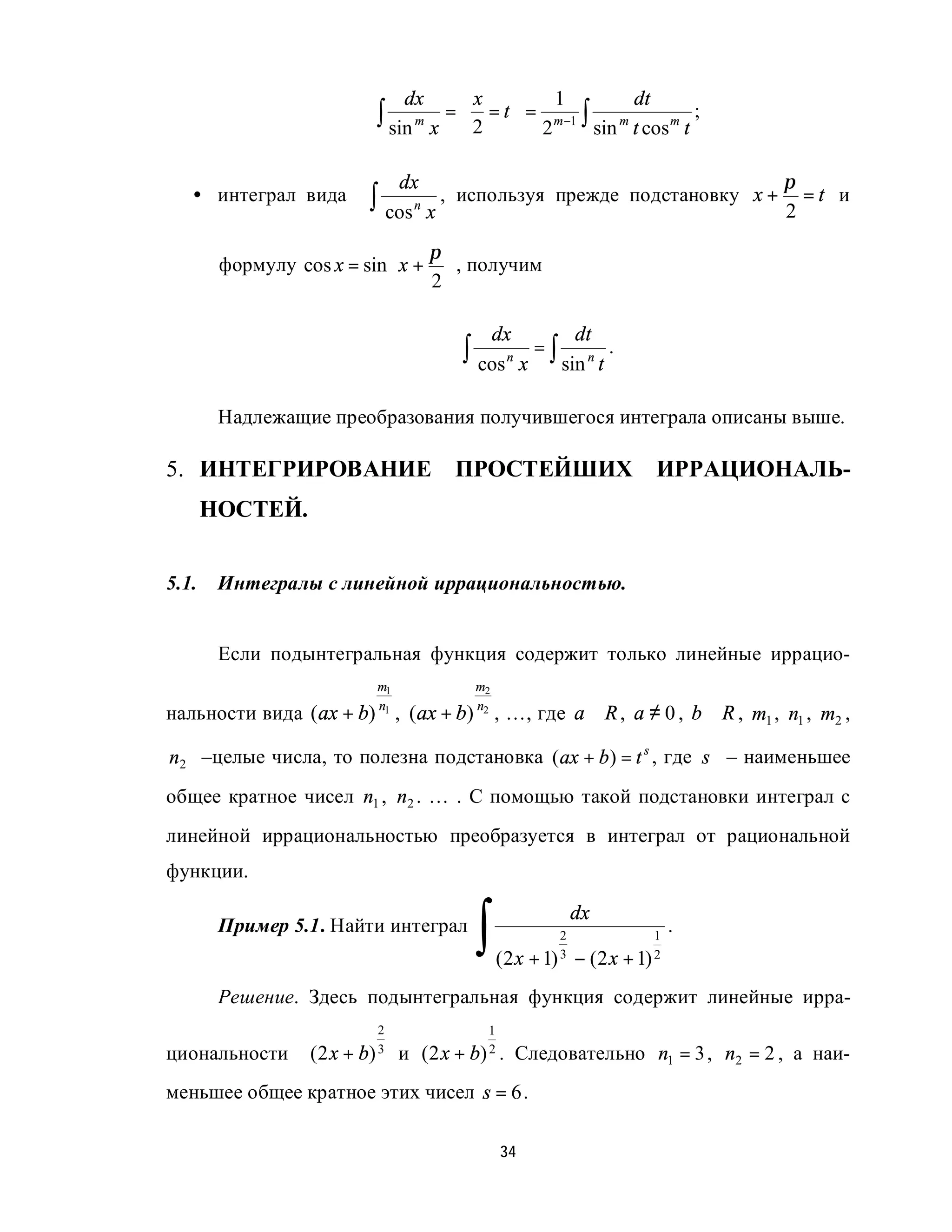 dx      x                 1              dt
                             ∫ sin m x =  2 = t  = 2 m−1 ∫ sin m t cos m t ;
                                                

                                  dx                                                     π
   • интеграл вида          ∫ cos n x ,   используя прежде подстановку x +
                                                                                         2
                                                                                           =t и

                               π
        формулу cos x = sin x +  , получим
                               2

                                                   dx              dt
                                          ∫ cos n x = ∫ sin n t .

        Надлежащие преобразования получившегося интеграла описаны выше.

5. ИНТЕГРИРОВАНИЕ ПРОСТЕЙШИХ                                                      ИРРАЦИОНАЛЬ-
       НОСТЕЙ.


5.1.    Интегралы с линейной иррациональностью.


        Если подынтегральная функция содержит только линейные иррацио-
                             m1               m2

нальности вида (ax + b) , (ax + b)
                             n1               n2
                                                   , …, где a ∈ R , a ≠ 0 , b ∈ R , m1 , n1 , m2 ,

n2 –целые числа, то полезна подстановка ( ax + b ) = t s , где s – наименьшее
общее кратное чисел n1 , n2 . … . С помощью такой подстановки интеграл с
линейной иррациональностью преобразуется в интеграл от рациональной
функции.


                                              ∫
                                                                   dx
        Пример 5.1. Найти интеграл                             2                 1
                                                                                     .
                                                   (2 x   + 1) 3   − (2 x   + 1) 2
        Решение. Здесь подынтегральная функция содержит линейные ирра-
                              2                 1
циональности      (2 x +   b) 3   и (2 x +   b) 2 .     Следовательно n1 = 3 , n2 = 2 , а наи-
меньшее общее кратное этих чисел s = 6 .

                                                   34
 