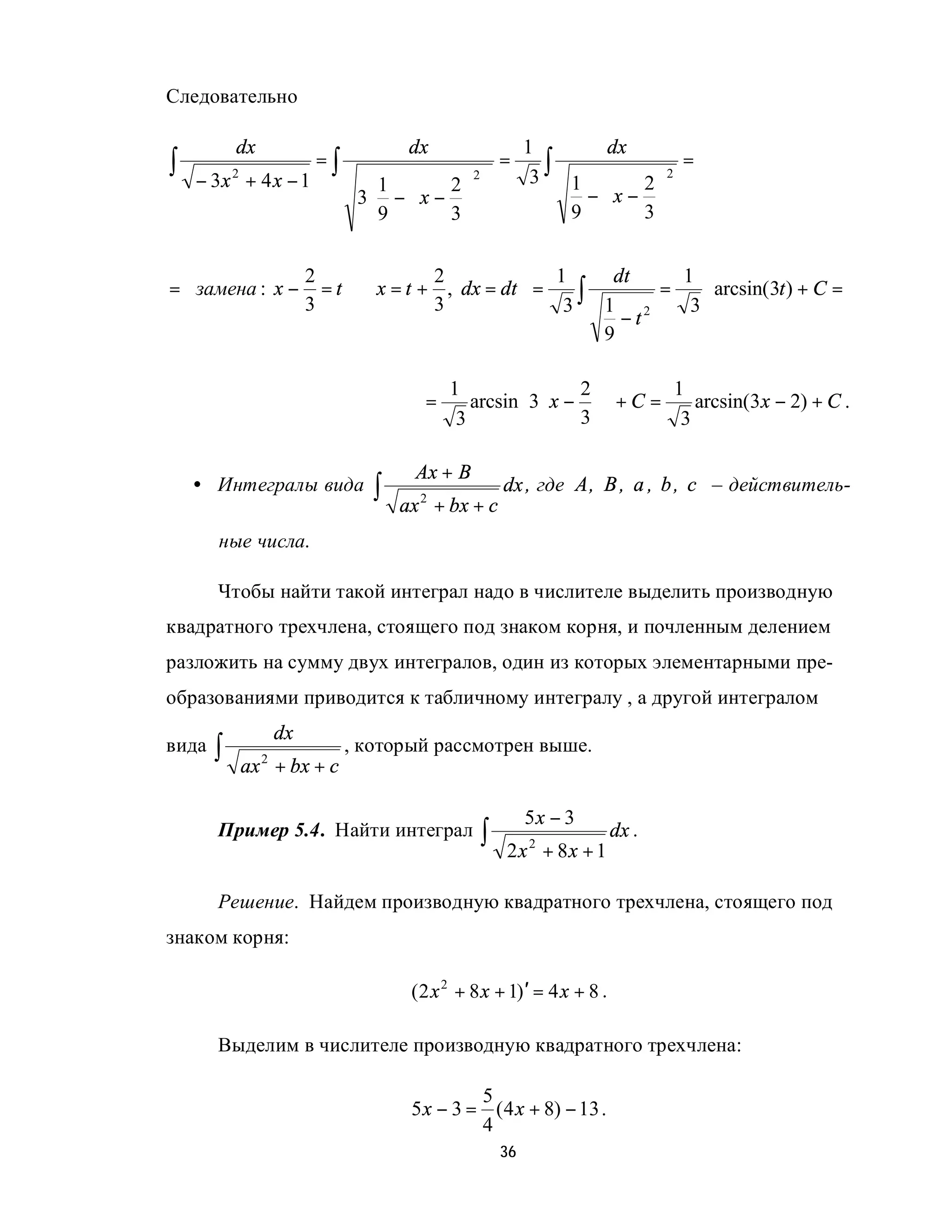 Следовательно

           dx                         dx                 1       dx
∫                        =∫
                                1 
                                                    =       ∫            =
    − 3x 2 + 4 x − 1                     2 
                                           2              3            2
                                                              1    2
                               3 −  x −                    −x − 
                                9      3                  9    3
                                            

               2             2           1      dt   1
=  замена : x − = t ⇒ x = t + , dx = dt  =
               3             3             3 ∫ 1 2 = 3 ⋅ arcsin(3t ) + C =
                                                   −t
                                                 9

                                            1               2        1
                                        =      arcsin  3 x −   + C =    arcsin(3x − 2) + C .
                                             3              3         3

                                      Ax + B
    • Интегралы вида             ∫   ax + bx + c
                                       2
                                                    dx , где A , B , a , b , c – действитель-

       ные числа.

       Чтобы найти такой интеграл надо в числителе выделить производную
квадратного трехчлена, стоящего под знаком корня, и почленным делением
разложить на сумму двух интегралов, один из которых элементарными пре-
образованиями приводится к табличному интегралу , а другой интегралом
                    dx
вида   ∫   ax + bx + c
                2
                              , который рассмотрен выше.


                                                         5x − 3
       Пример 5.4. Найти интеграл               ∫    2x 2 + 8x + 1
                                                                        dx .


       Решение. Найдем производную квадратного трехчлена, стоящего под
знаком корня:

                                      ( 2 x 2 + 8 x + 1)′ = 4 x + 8 .

       Выделим в числителе производную квадратного трехчлена:

                                               5
                                      5 x − 3 = ( 4 x + 8) − 13 .
                                               4
                                                    36
 