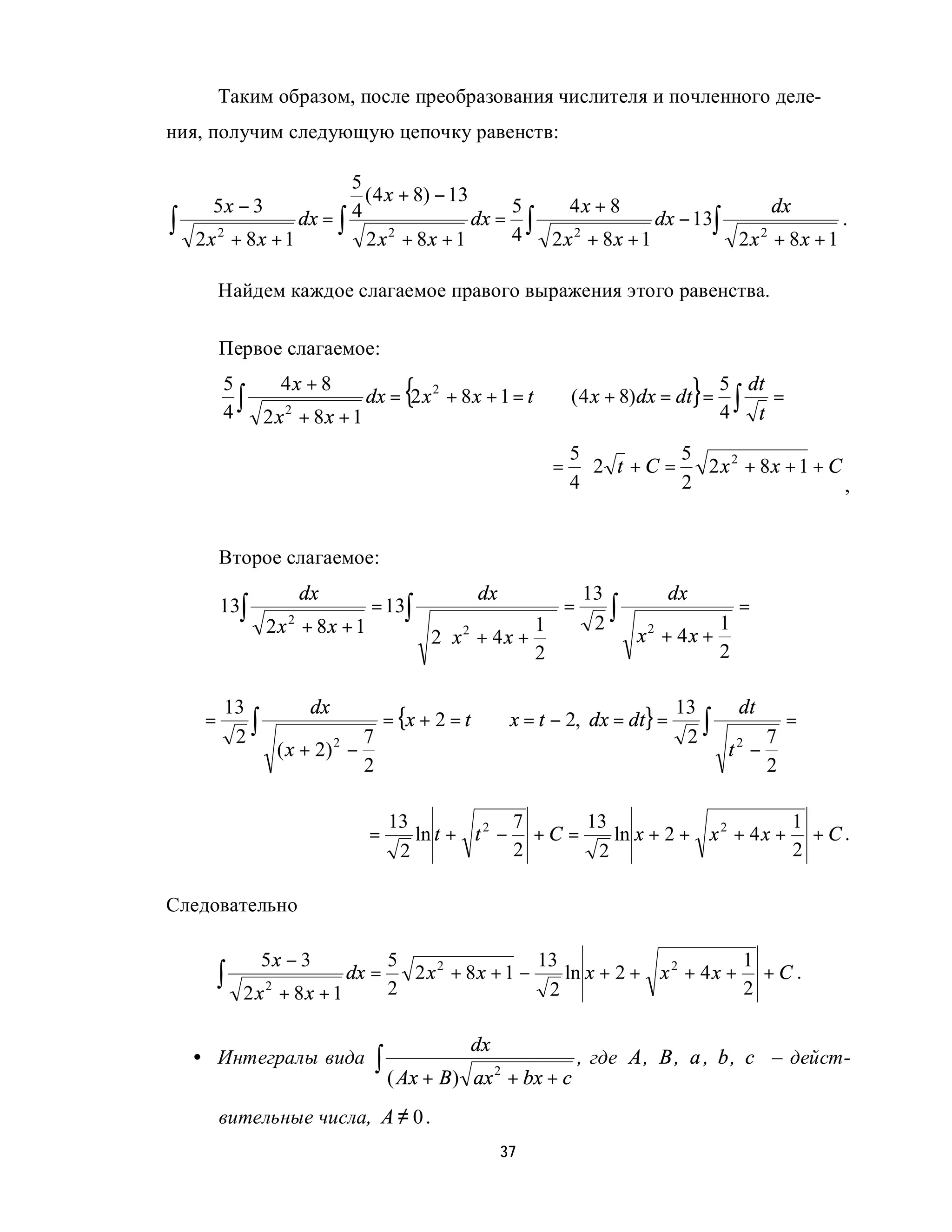 Таким образом, после преобразования числителя и почленного деле-
ния, получим следующую цепочку равенств:

                         5
                           ( 4 x + 8) − 13
      5x − 3                                   5   4x + 8                    dx
∫   2x 2 + 8x + 1
                  dx = ∫ 4
                           2 x 2 + 8x + 1
                                           dx = ∫
                                               4 2x 2 + 8x + 1
                                                               dx − 13∫
                                                                        2x 2 + 8x + 1
                                                                                      .


         Найдем каждое слагаемое правого выражения этого равенства.

         Первое слагаемое:
         5
         4
                4x + 8               2
                                       {                                 5 dt
           ∫ 2 x 2 + 8 x + 1 dx = 2 x + 8 x + 1 = t ⇒ (4 x + 8)dx = dt = 4 ∫ t =   }
                                                               5           5
                                                           =     ⋅2 t +C =   2 x 2 + 8x + 1 + C
                                                               4           2                    ,


         Второе слагаемое:
                    dx                           dx               13          dx
         13∫                    = 13∫                         =      ∫                  =
                2x 2 + 8x + 1                           1        2
                                                                         x + 4x +
                                                                                  1
                                           2 x 2 + 4 x + 
                                                                          2

                                                        2                       2


                                     = {x + 2 = t ⇒ x = t − 2, dx = dt} =
         13           dx                                                      13        dt
          2∫                                                                   2∫
     =                                                                                          =
                              7                                                             7
                 ( x + 2) 2 −                                                          t2 −
                              2                                                             2

                                     13             7      13                       1
                                =       ln t + t 2 − + C =    ln x + 2 + x 2 + 4 x + + C .
                                      2             2       2                       2

Следовательно

               5x − 3                5                  13                       1
         ∫   2 x 2 + 8x + 1
                              dx =
                                     2
                                       2 x 2 + 8x + 1 −
                                                         2
                                                           ln x + 2 + x 2 + 4 x + + C .
                                                                                 2

                                                dx
    • Интегралы вида              ∫ ( Ax + B)   ax + bx + c
                                                     2
                                                                  , где A , B , a , b , c – дейст-

         вительные числа, A ≠ 0 .
                                                      37
 