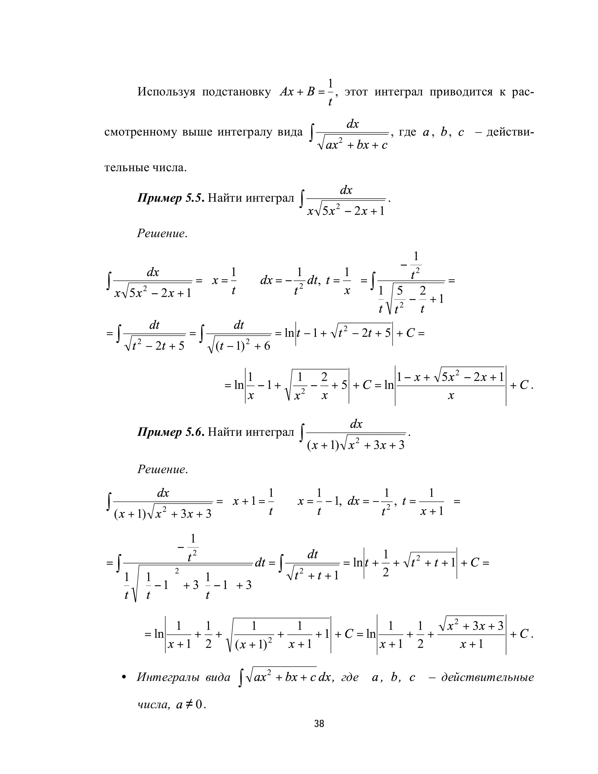 1
       Используя подстановку Ax + B = , этот интеграл приводится к рас-
                                     t
                                                            dx
смотренному выше интегралу вида               ∫       ax + bx + c
                                                        2
                                                                        , где a , b , c – действи-

тельные числа.
                                                         dx
       Пример 5.5. Найти интеграл           ∫x     5x 2 − 2 x + 1
                                                                       .

       Решение.
                                                                   1
                                                                           −
        dx            1                   1         1            t2
∫ x 5x 2 − 2 x + 1  t
                   =  x = ⇒ dx = − 2 dt , t =  = ∫
                                          t          x     1 5 2
                                                                       =
                                                                  − +1
                                                             t t2 t
         dt                 dt
=∫                =∫                  = ln t − 1 + t 2 − 2t + 5 + C =
    t 2 − 2t + 5        (t − 1) 2 + 6

                                  1         1 2              1 − x + 5x 2 − 2 x + 1
                           = ln     −1+       − + 5 + C = ln                        +C.
                                  x         x2 x                      x

                                                             dx
       Пример 5.6. Найти интеграл           ∫ ( x + 1)       x 2 + 3x + 3
                                                                               .

       Решение.
             dx                  1     1            1         1 
∫ ( x + 1)             =  x + 1 = ⇒ x = − 1, dx = − 2 , t =
             x + 3x + 3 
              2                   t     t           t
                                                                  =
                                                             x + 1

                      1
                  −
                      t2                      dt                       1
=∫                                 dt = ∫                   = ln t +     + t2 + t +1 + C =
     1 1 
                  2
                 1                        t2 + t +1                  2
        − 1 + 3 − 1 + 3
     t t       t 

                1  1      1          1                 1  1                          x 2 + 3x + 3
         = ln     + +            +      + 1 + C = ln     + +                                      +C.
              x +1 2  ( x + 1) 2
                                   x +1              x +1 2                             x +1

   • Интегралы вида          ∫    ax 2 + bx + c dx , где          a , b, c         – действительные

       числа, a ≠ 0 .
                                                 38
 