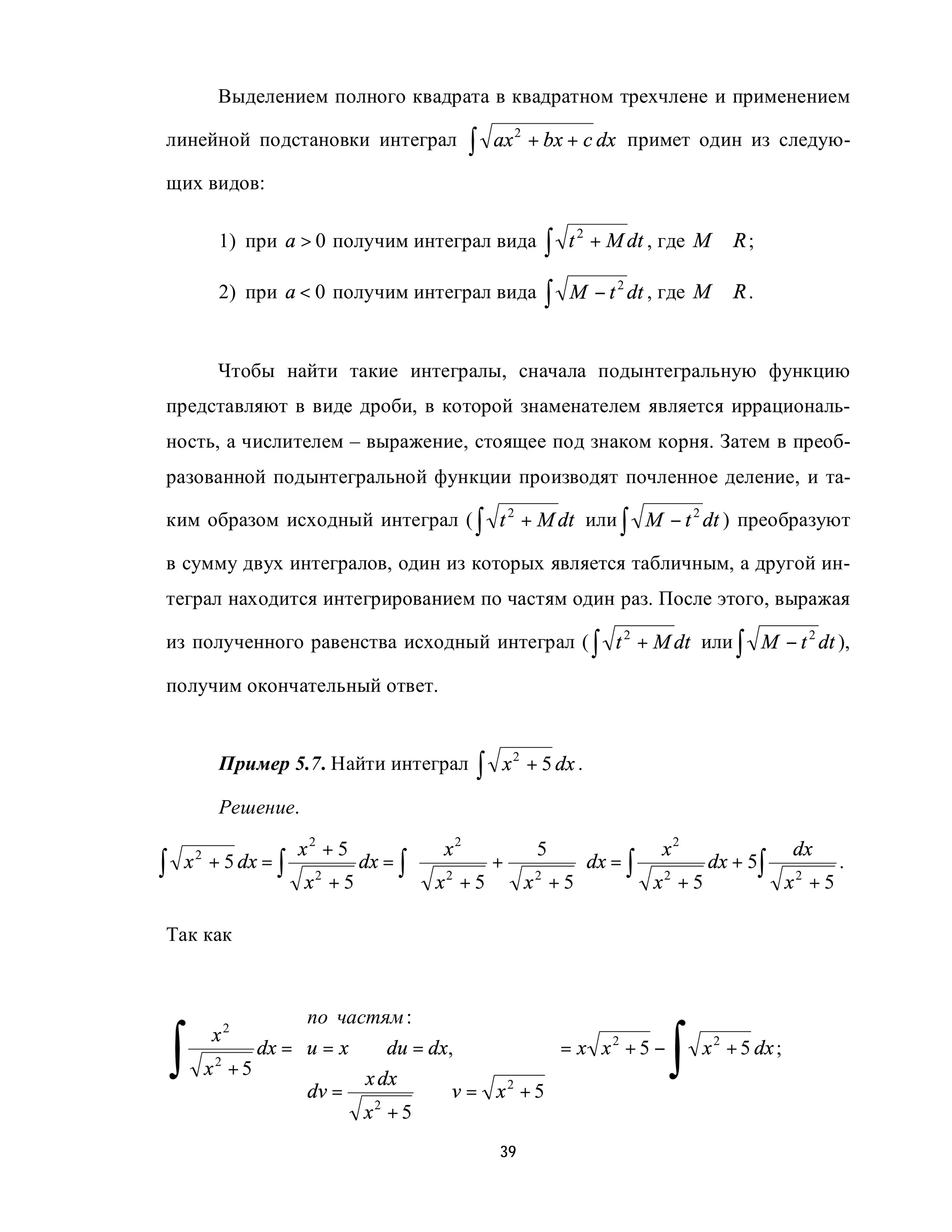 Выделением полного квадрата в квадратном трехчлене и применением

линейной подстановки интеграл             ∫    ax 2 + bx + c dx примет один из следую-

щих видов:

             1) при a > 0 получим интеграл вида       ∫   t 2 + M dt , где M ∈ R ;

             2) при a < 0 получим интеграл вида       ∫   M − t 2 dt , где M ∈ R .


             Чтобы найти такие интегралы, сначала подынтегральную функцию
представляют в виде дроби, в которой знаменателем является иррациональ-
ность, а числителем – выражение, стоящее под знаком корня. Затем в преоб-
разованной подынтегральной функции производят почленное деление, и та-

ким образом исходный интеграл ( ∫ t 2 + M dt или ∫ M − t 2 dt ) преобразуют

в сумму двух интегралов, один из которых является табличным, а другой ин-
теграл находится интегрированием по частям один раз. После этого, выражая

из полученного равенства исходный интеграл ( ∫ t 2 + M dt или ∫ M − t 2 dt ),

получим окончательный ответ.


             Пример 5.7. Найти интеграл    ∫   x 2 + 5 dx .

             Решение.

                      x2 + 5           x2           5             x2             dx
∫   x + 5 dx = ∫               dx = ∫       +             dx = ∫        dx + 5∫
        2
                                       2                                               .
                        x2 + 5         x +5        x2 + 5        x2 + 5         x2 + 5

Так как

                                                  
                        по частям :               

    ∫                                                                  ∫
             x 2        
                                                  
                                                   
                   dx = u = x ⇒ du = dx,           = x x +5 −
                                                          2
                                                                           x 2 + 5 dx ;
            x2 + 5            x dx                
                        dv =         ⇒ v = x 2 + 5
                        
                              x2 + 5              
                                                   
                                               39
 