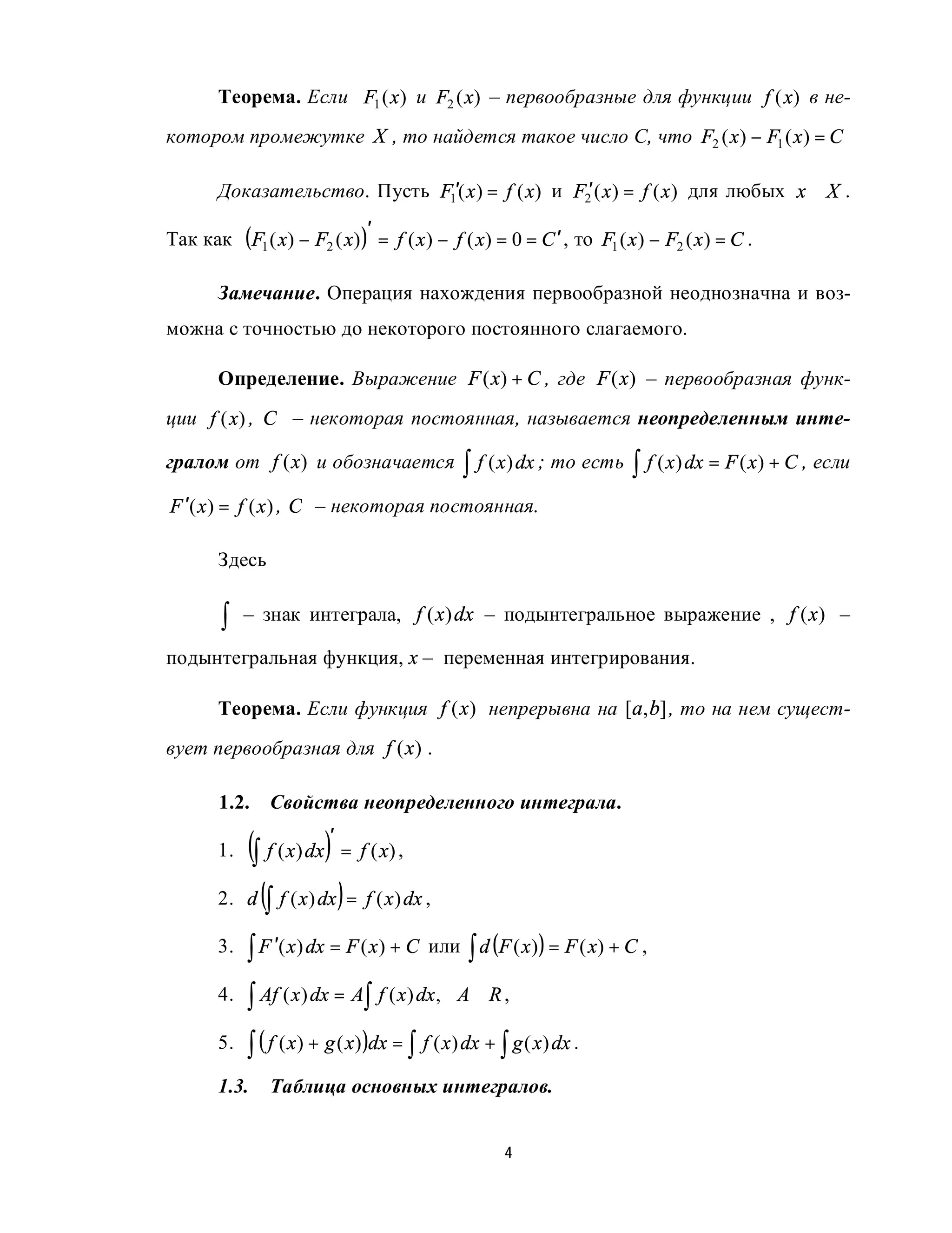 Теорема. Если F1 ( x ) и F2 ( x) – первообразные для функции f (x) в не-
котором промежутке X , то найдется такое число С, что F2 ( x ) − F1 ( x ) = C

       Доказательство. Пусть F1′( x ) = f ( x) и F2′ ( x ) = f ( x ) для любых x ∈ X .

Так как (F1 ( x) − F2 ( x) )′ = f ( x ) − f ( x) = 0 = C ′ , то F1 ( x ) − F2 ( x ) = C .

       Замечание. Операция нахождения первообразной неоднозначна и воз-
можна с точностью до некоторого постоянного слагаемого.

       Определение. Выражение F ( x) + C , где F (x) – первообразная функ-
ции f (x) , C – некоторая постоянная, называется неопределенным инте-

гралом от f (x) и обозначается                  ∫ f ( x) dx ; то есть ∫ f ( x) dx = F ( x) + C , если
F ′( x ) = f ( x ) , C – некоторая постоянная.

       Здесь


        ∫   – знак интеграла, f ( x) dx – подынтегральное выражение , f (x) –

подынтегральная функция, x – переменная интегрирования.

       Теорема. Если функция f (x) непрерывна на [a, b] , то на нем сущест-
вует первообразная для f (x) .

       1.2.    Свойства неопределенного интеграла.

       1.   (∫ f ( x) dx)′ = f ( x) ,
       2.   d (∫ f ( x ) dx ) = f ( x ) dx ,

       3.   ∫ F ′( x) dx = F ( x) + C      или ∫ d (F ( x ) ) = F ( x) + C ,

       4.   ∫ Af ( x) dx = A∫ f ( x) dx,       A∈ R ,

       5.   ∫ ( f ( x) + g ( x) )dx = ∫ f ( x) dx + ∫ g ( x) dx .
       1.3.    Таблица основных интегралов.


                                                      4
 