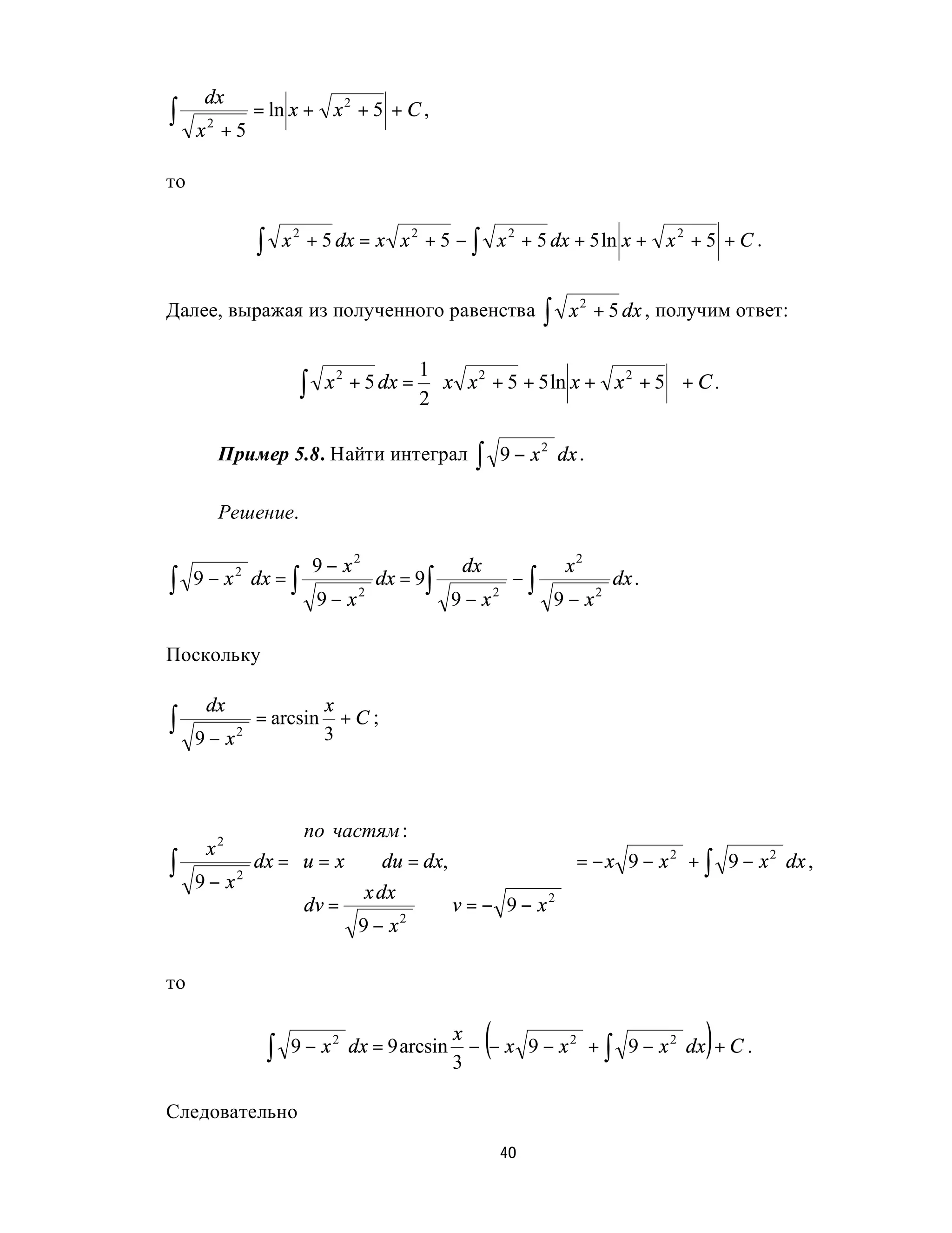 dx
∫    x +5
      2
              = ln x + x 2 + 5 + C ,


то


              ∫       x 2 + 5 dx = x x 2 + 5 − ∫ x 2 + 5 dx + 5 ln x + x 2 + 5 + C .


Далее, выражая из полученного равенства                              ∫    x 2 + 5 dx , получим ответ:


                             x 2 + 5 dx =  x x 2 + 5 + 5 ln x + x 2 + 5  + C .
                                         1
                        ∫                2
                                                                        
                                                                         

          Пример 5.8. Найти интеграл               ∫           9 − x 2 dx .

          Решение.

                            9 − x2                dx                     x2
∫    9 − x 2 dx = ∫
                            9− x   2
                                       dx = 9∫
                                                 9−x       2
                                                                −∫
                                                                         9−x   2
                                                                                   dx .


Поскольку

      dx                     x
∫    9 − x2
              = arcsin
                             3
                               +C;


                                                                        
                                                                        
                 по частям :                                            
                                                                        
        2
      x
∫           dx = u = x ⇒ du = dx,                                        = − x 9 − x + ∫ 9 − x dx ,
                                                                                      2         2

     9 − x2                                                             
                         x dx
                 dv =         ⇒ v = − 9 − x2                            
                 
                       9 − x2                                           
                                                                         

то


                  ∫    9 − x 2 dx = 9 arcsin
                                                 x
                                                 3
                                                       (
                                                   − − x 9 − x 2 + ∫ 9 − x 2 dx + C .     )
Следовательно
                                                               40
 