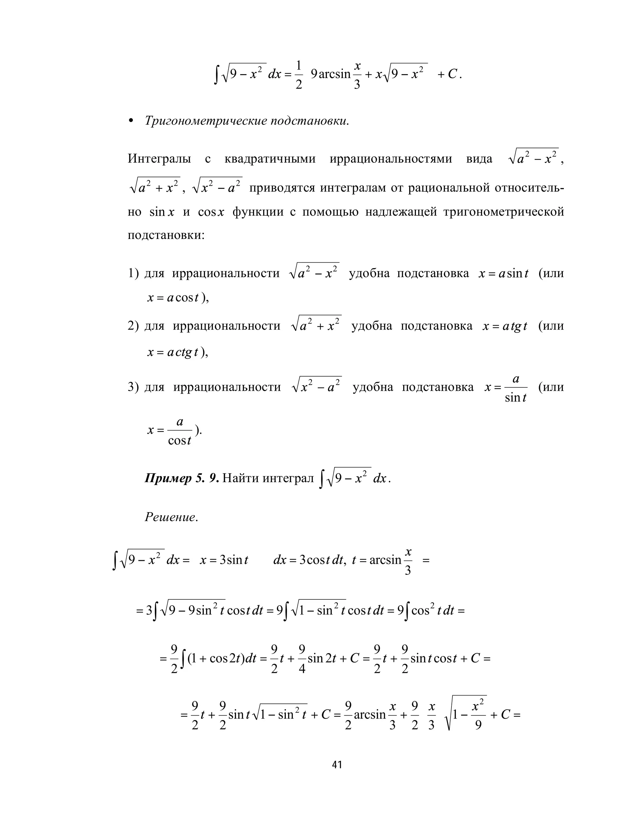 1         x            
                             ∫   9 − x 2 dx =  9 arcsin + x 9 − x 2  + C .
                                             2         3            

    • Тригонометрические подстановки.

    Интегралы            с       квадратичными       иррациональностями        вида     a2 − x2 ,

      a2 + x2 ,      x 2 − a 2 приводятся интегралам от рациональной относитель-
    но sin x и cos x функции с помощью надлежащей тригонометрической
    подстановки:

    1) для иррациональности                  a 2 − x 2 удобна подстановка x = a sin t (или
       x = a cos t ),

    2) для иррациональности                  a 2 + x 2 удобна подстановка x = a tg t (или
       x = a ctg t ),
                                                                                        a
    3) для иррациональности                   x 2 − a 2 удобна подстановка x =              (или
                                                                                      sin t
               a
       x=           ).
              cos t

       Пример 5. 9. Найти интеграл               ∫   9 − x 2 dx .

       Решение.

                                                           x
∫   9 − x 2 dx =  x = 3sin t ⇒ dx = 3 cos t dt , t = arcsin  =
                                                           3

     = 3∫ 9 − 9 sin 2 t cos t dt = 9∫ 1 − sin 2 t cos t dt = 9∫ cos 2 t dt =

              9                     9     9              9     9
          =
              2 ∫ (1 + cos 2t )dt = 2 t + 4 sin 2t + C = 2 t + 2 sin t cos t + C =

                 9   9                       9      x 9 x      x2
                = t + sin t 1 − sin 2 t + C = arcsin + ⋅ ⋅ 1 −    +C=
                 2   2                       2      3 2 3      9

                                                     41
 