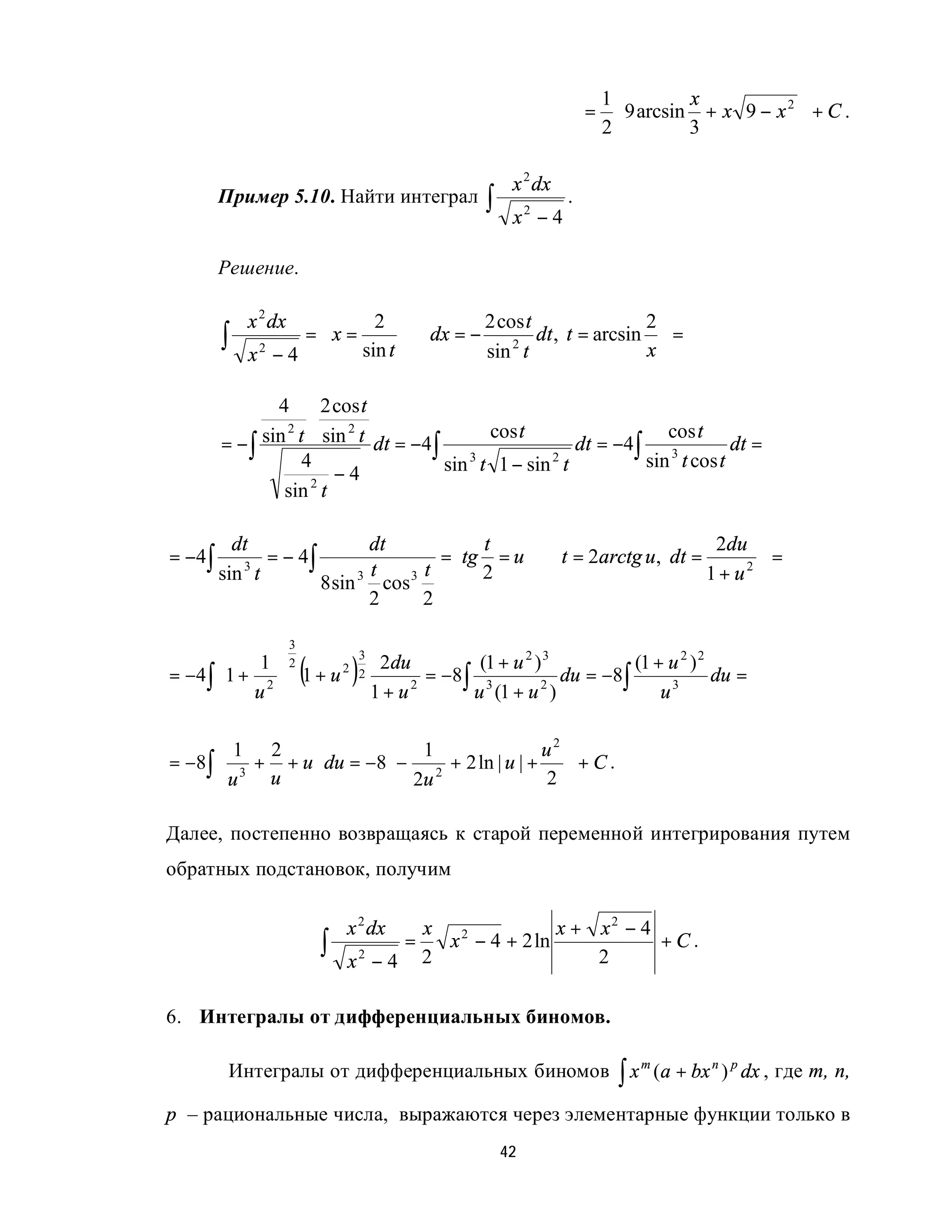 1         x            
                                                                        =  9 arcsin + x 9 − x 2  + C .
                                                                         2         3            

                                                           x 2 dx
        Пример 5.10. Найти интеграл                   ∫    x2 − 4
                                                                    .


        Решение.

            x 2 dx        2            2 cos t                2
        ∫         = x =
            x2 − 4      sin t
                               ⇒ dx = −     2
                                        sin t
                                                dt , t = arcsin  =
                                                               x

                4      2 cos t
                     ⋅
                 2         2              cos t                   cos t
        = − ∫ sin t sin t dt = −4∫                     dt = −4∫ 3          dt =
                   4
                         −4        sin 3 t 1 − sin 2 t         sin t cos t
                 sin 2 t

          dt                dt                   t                           2du 
= −4∫         = − 4∫                           =tg = u ⇒ t = 2arctg u, dt =        =
           3
        sin t               t
                     8 sin 3 cos 3
                                   t             2                          1 + u2 
                            2      2

                     3
            1 2
                         (       )                  (1 + u 2 ) 3          (1 + u 2 ) 2
                                  3
                                       2du
= −4 ∫  1 + 2  1 + u 2          2          = −8 ∫ 3            du = −8∫              du =
        u                           1 + u2       u (1 + u 2 )               u3

       1 2              1                 u2 
= −8∫  3 + + u  du = −8 − 2 + 2 ln | u | +  + C .
                          2u
      u   u                               2 

Далее, постепенно возвращаясь к старой переменной интегрирования путем
обратных подстановок, получим

                                 x 2 dx  x 2            x + x2 − 4
                             ∫         =
                                 x2 − 4 2
                                           x − 4 + 2 ln
                                                            2
                                                                   +C.


6. Интегралы от дифференциальных биномов.

         Интегралы от дифференциальных биномов                              ∫x       (a + bx n ) p dx , где m, n,
                                                                                 m


p – рациональные числа, выражаются через элементарные функции только в
                                                          42
 