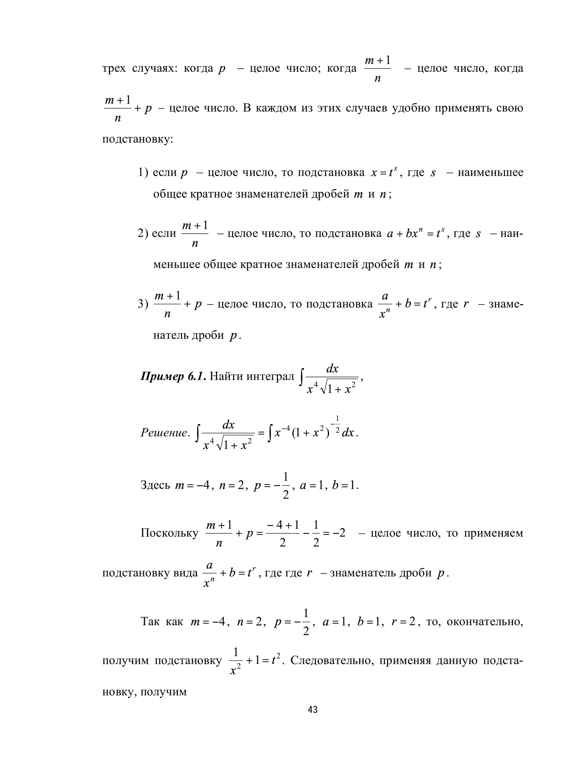 m +1
трех случаях: когда p – целое число; когда                                     – целое число, когда
                                                                         n
m +1
     + p – целое число. В каждом из этих случаев удобно применять свою
 n
подстановку:

     1) если p – целое число, то подстановка x = t s , где s – наименьшее
          общее кратное знаменателей дробей m и n ;

               m +1
     2) если        – целое число, то подстановка a + bx n = t s , где s – наи-
                n
          меньшее общее кратное знаменателей дробей m и n ;

          m +1                                   a
     3)        + p – целое число, то подстановка n + b = t r , где r – знаме-
           n                                     x
          натель дроби p .

                                                       dx
      Пример 6.1. Найти интеграл            ∫ x4       1 + x2
                                                                    ,


                                                           1
                        dx                             −
                 ∫ x4              = ∫ x (1 + x )
                                       −4
      Решение.                                     2       2 dx .

                        1+ x   2



                                  1
      Здесь m = −4 , n = 2 , p = − , a = 1 , b = 1.
                                  2

                   m +1      − 4 +1 1
      Поскольку         + p=       − = −2                           – целое число, то применяем
                    n           2   2
                   a
подстановку вида     n
                       + b = t r , где где r – знаменатель дроби p .
                   x

                                    1
      Так как m = −4 , n = 2 , p = − , a = 1, b = 1, r = 2 , то, окончательно,
                                    2
                         1
получим подстановку        2
                             + 1 = t 2 . Следовательно, применяя данную подста-
                         x
новку, получим
                                             43
 