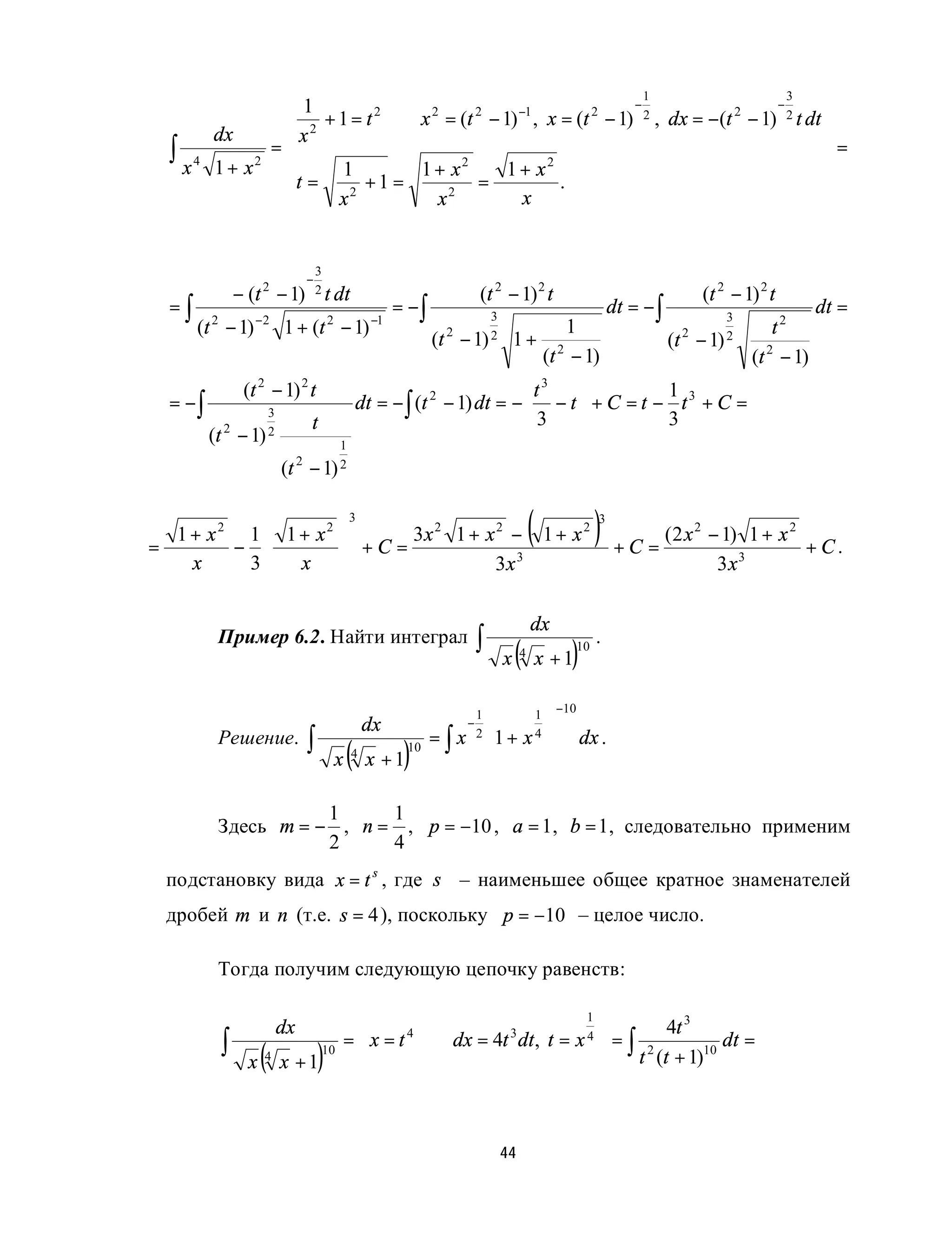 1                        −1
                                                        −
                                                          1
                                                                             −
                                                                               3
                                                                                     
                 2 + 1 = t ⇒ x = (t − 1) , x = (t − 1)   2 , dx = −(t 2 − 1) 2 t dt
                                                                                     
                           2    2      2          2
         dx     x                                                                   
  ∫ x4         =
         1 + x2 
                                                                                     =
                      1        1+ x  2
                                         1+ x 2
                                                                                     
                t = x 2 + 1 =
                                x 2
                                       =
                                           x
                                                .                                    
                                                                                     


                                        3
                                    −
                  − (t − 1)
                       2                2 t dt                           (t 2 − 1) 2 t                                              (t 2 − 1) 2 t
  =∫                                                      = −∫                                                    dt = − ∫                              dt =
       (t 2 − 1) −2 1 + (t 2 − 1) −1
                                                                         3                                                           3
                                                                                          1                                                     t2
                                                                 (t − 1) 2
                                                                   2
                                                                                     1+ 2                                    (t − 1) 2
                                                                                                                               2
                                                                                       (t − 1)                                              (t 2 − 1)
                   (t 2 − 1) 2 t                                              t3            1
  = −∫                 3
                                                    dt = − ∫ (t 2 − 1) dt = − − t  + C = t − t 3 + C =
                                                                             3    
                                    t                                                       3
         (t   2
                  − 1) 2                 1
                           (t   2
                                    − 1) 2


=
  1 + x2 1  1 + x2
        − 
                                              
                                                3

                                               + C = 3x 1 + x − 1 + x
                                                        2     2        2
                                                                                          (                   ) + C = (2 x
                                                                                                              3
                                                                                                                                2
                                                                                                                                    − 1) 1 + x 2
                                                                                                                                                 +C.
    x    3   x                              
                                                             3x 3                                                                   3x3

                                                                                          dx
          Пример 6.2. Найти интеграл                                     ∫                                    .
                                                                                 x   (4
                                                                                              x +1   )   10



                                                                                                   −10
                                                     dx              −
                                                                         1
                                                                                         1
                                                                                               
                                                                         2 1 +                
                                    ∫
                                                           ) ∫
          Решение.                                           = x                         x4              dx .
                                            x   (4
                                                     x +1
                                                            10               
                                                                             
                                                                                               
                                                                                               

                     1     1
          Здесь m = − , n = , p = −10 , a = 1, b = 1, следовательно применим
                     2     4
 подстановку вида x = t s , где s – наименьшее общее кратное знаменателей
 дробей m и n (т.е. s = 4 ), поскольку p = −10 – целое число.

          Тогда получим следующую цепочку равенств:

                                                
                                                
                                                                            1
                                                                              
                                                                            4=
                           dx                                                       4t 3
              ∫                               =  x = t ⇒ dx = 4t dt , t = x  ∫ 2          dt =
                                                       4         3

                   x   (
                       4
                           x +1         )10
                                                
                                                                             
                                                                               t (t + 1)10



                                                                                 44
 