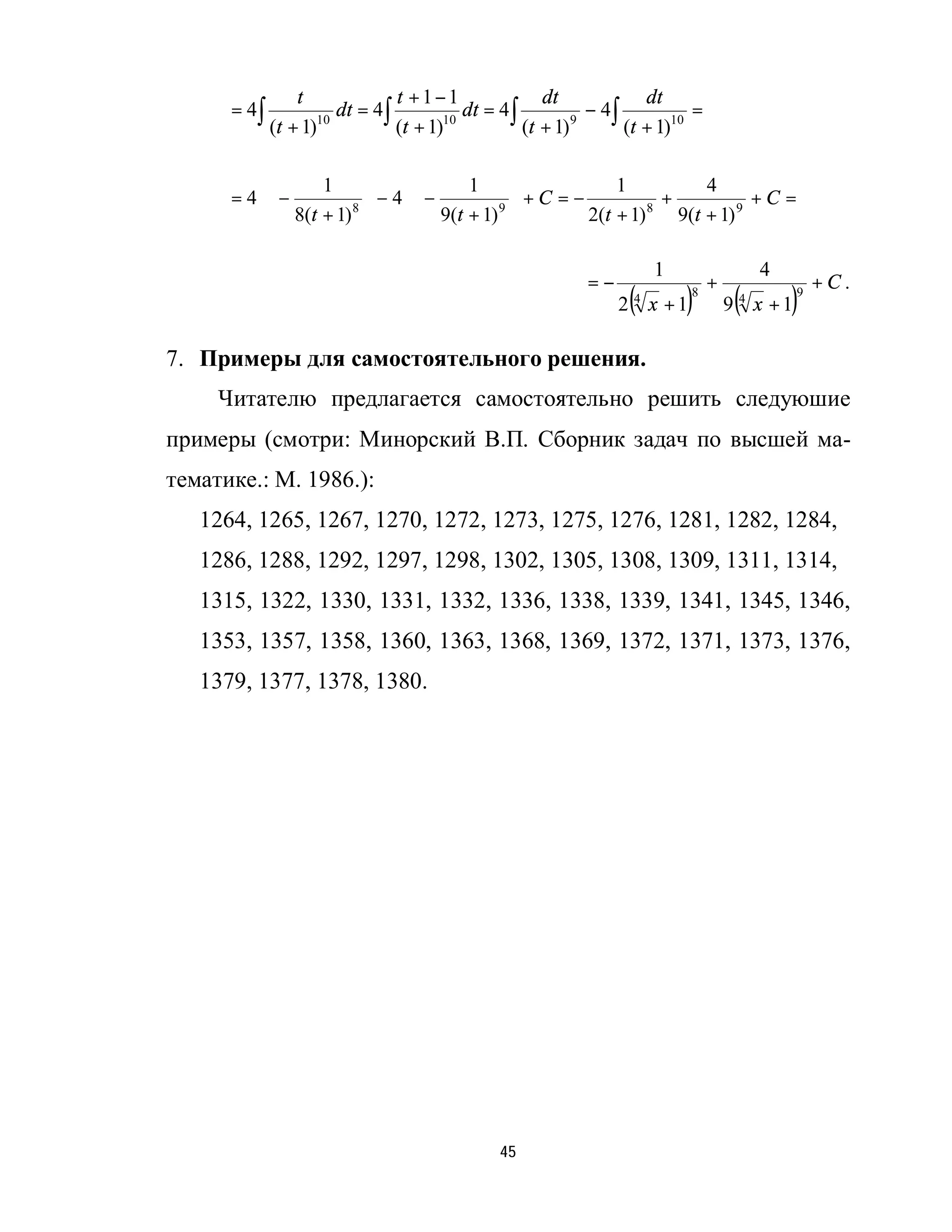 t             t +1−1                dt             dt
      = 4∫             dt = 4∫           dt = 4 ∫           − 4∫           =
             (t + 1)10
                               (t + 1)10
                                                  (t + 1) 9
                                                                 (t + 1)10

                 1                1                1          4
      = 4 ⋅ −            − 4⋅−
             8(t + 1) 8                   +C =−
                                9(t + 1) 9                 +           +C =
                                               2(t + 1) 8 9(t + 1) 9

                                                                     1                  4
                                                           =−                  +                  +C.
                                                                 (
                                                                2 4 x +1 ) 8
                                                                                    (
                                                                                   9 4 x +1 ) 9




7. Примеры для самостоятельного решения.
     Читателю предлагается самостоятельно решить следуюшие
примеры (смотри: Минорский В.П. Сборник задач по высшей ма-
тематике.: М. 1986.):
   1264, 1265, 1267, 1270, 1272, 1273, 1275, 1276, 1281, 1282, 1284,
   1286, 1288, 1292, 1297, 1298, 1302, 1305, 1308, 1309, 1311, 1314,
   1315, 1322, 1330, 1331, 1332, 1336, 1338, 1339, 1341, 1345, 1346,
   1353, 1357, 1358, 1360, 1363, 1368, 1369, 1372, 1371, 1373, 1376,
   1379, 1377, 1378, 1380.




                                              45
 