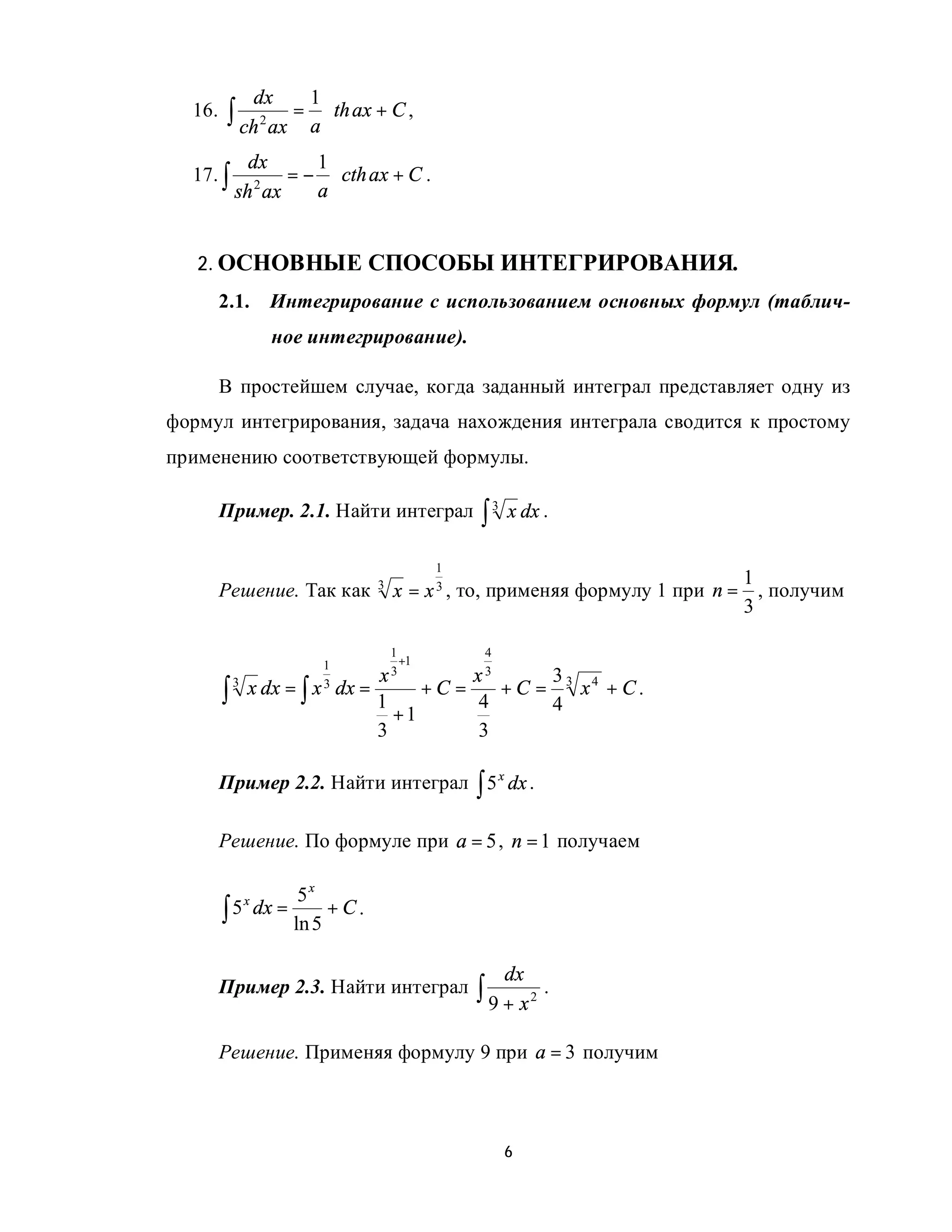 dx         1
  16.    ∫ ch 2 ax = a ⋅ th ax + C ,
              dx     1
  17. ∫        2
                  = − ⋅ cth ax + C .
            sh ax    a


   2. ОСНОВНЫЕ СПОСОБЫ ИНТЕГРИРОВАНИЯ.
        2.1.      Интегрирование с использованием основных формул (таблич-
                   ное интегрирование).

        В простейшем случае, когда заданный интеграл представляет одну из
формул интегрирования, задача нахождения интеграла сводится к простому
применению соответствующей формулы.

        Пример. 2.1. Найти интеграл                      ∫3   x dx .

                                                 1
                                                                                     1
        Решение. Так как               3
                                           x=   x3 ,   то, применяя формулу 1 при n = , получим
                                                                                     3

                                        1                4
                            1             +1
                                       x3               x3             33 4
        ∫       x dx = ∫        dx =            +C =          +C =       x + C.
            3
                           x3
                                       1                 4             4
                                         +1
                                       3                 3

        Пример 2.2. Найти интеграл ∫ 5 x dx .

        Решение. По формуле при a = 5 , n = 1 получаем

                      5x
        ∫ 5 dx =          +C.
           x
                     ln 5

                                                              dx
        Пример 2.3. Найти интеграл                       ∫ 9 + x2 .

        Решение. Применяя формулу 9 при a = 3 получим



                                                              6
 