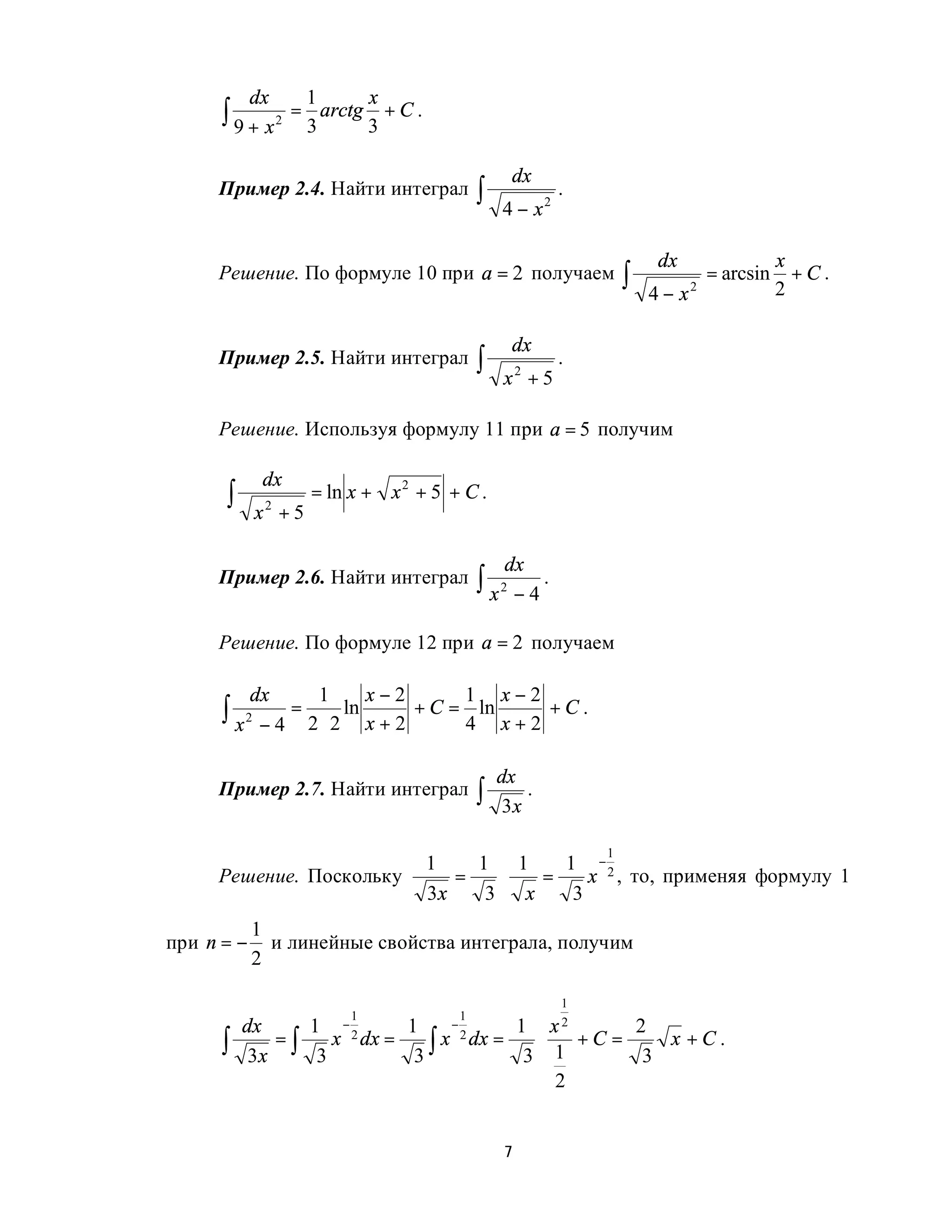 dx     1           x
      ∫ 9 + x 2 = 3 arctg 3 + C .

                                                             dx
     Пример 2.4. Найти интеграл                      ∫   4 − x2
                                                                    .


                                                                                  dx                 x
     Решение. По формуле 10 при a = 2 получаем                               ∫   4 − x2
                                                                                          = arcsin
                                                                                                     2
                                                                                                       +C.


                                                             dx
     Пример 2.5. Найти интеграл                      ∫   x2 + 5
                                                                    .


     Решение. Используя формулу 11 при a = 5 получим

             dx
      ∫     x +5
             2
                   = ln x + x 2 + 5 + C .


                                                             dx
     Пример 2.6. Найти интеграл                      ∫ x2 − 4 .

     Решение. По формуле 12 при a = 2 получаем

            dx         1       x−2               1       x−2
      ∫ x 2 − 4 = 2 ⋅ 2 ln x + 2 + C = 4 ln x + 2 + C .

                                                         dx
     Пример 2.7. Найти интеграл                      ∫    3x
                                                             .


                                                                         1
                                         1    1 1    1 −2
     Решение. Поскольку                     =   ⋅  =    x , то, применяя формулу 1
                                         3x    3 x    3
            1
при n = −     и линейные свойства интеграла, получим
            2

                                                                     1
                              1                  1
          dx     1          −           1      −                 1  x2      2
      ∫    3x
              =∫
                  3
                           x 2 dx   =
                                         3∫
                                              x 2 dx     =         ⋅
                                                                  3 1
                                                                       +C =
                                                                             3
                                                                               x +C.

                                                                     2


                                                             7
 