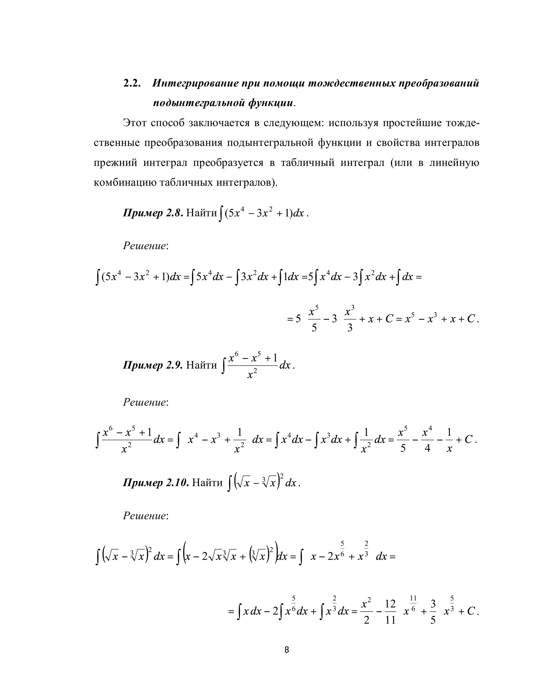 2.2.       Интегрирование при помощи тождественных преобразований
                        подынтегральной функции.
             Этот способ заключается в следующем: используя простейшие тожде-
ственные преобразования подынтегральной функции и свойства интегралов
прежний интеграл преобразуется в табличный интеграл (или в линейную
комбинацию табличных интегралов).

             Пример 2.8. Найти ∫ (5 x 4 − 3 x 2 + 1)dx .

             Решение:


∫ (5 x       − 3 x 2 + 1) dx = ∫ 5 x 4 dx − ∫ 3 x 2 dx + ∫1dx =5∫ x 4 dx − 3∫ x 2 dx + ∫ dx =
         4




                                                                        x5      x3
                                                               =5⋅         − 3 ⋅ + x + C = x5 − x3 + x + C .
                                                                        5       3

                                 x 6 − x5 + 1
             Пример 2.9. Найти ∫              dx .
                                      x2

             Решение:

 x6 − x5 + 1  4       1                            1        x5 x 4 1
∫ x 2 dx = ∫  x − x + x 2 dx = ∫ x dx − ∫ x dx + ∫ x 2 dx = 5 − 4 − x + C .
                    3               4        3

                          


                                           ∫(              )
                                                           2
             Пример 2.10. Найти                 x − 3 x dx .

             Решение:


                            (                   ( ))
                                                                               
∫(                  )
                                                                        5     2
              3     2
     x − x dx = ∫ x − 2 x x +          3         3     2
                                                     x dx = ∫  x − 2 x 6 + x 3 dx =
                                                                               
                                                                               

                                                                 5             2               11    5
                                                                                        x 2 12 6 3 3
                                           = ∫ x dx − 2∫       x 6 dx   +∫   x 3 dx   =    − ⋅ x + ⋅ x +C.
                                                                                        2 11      5

                                                               8
 