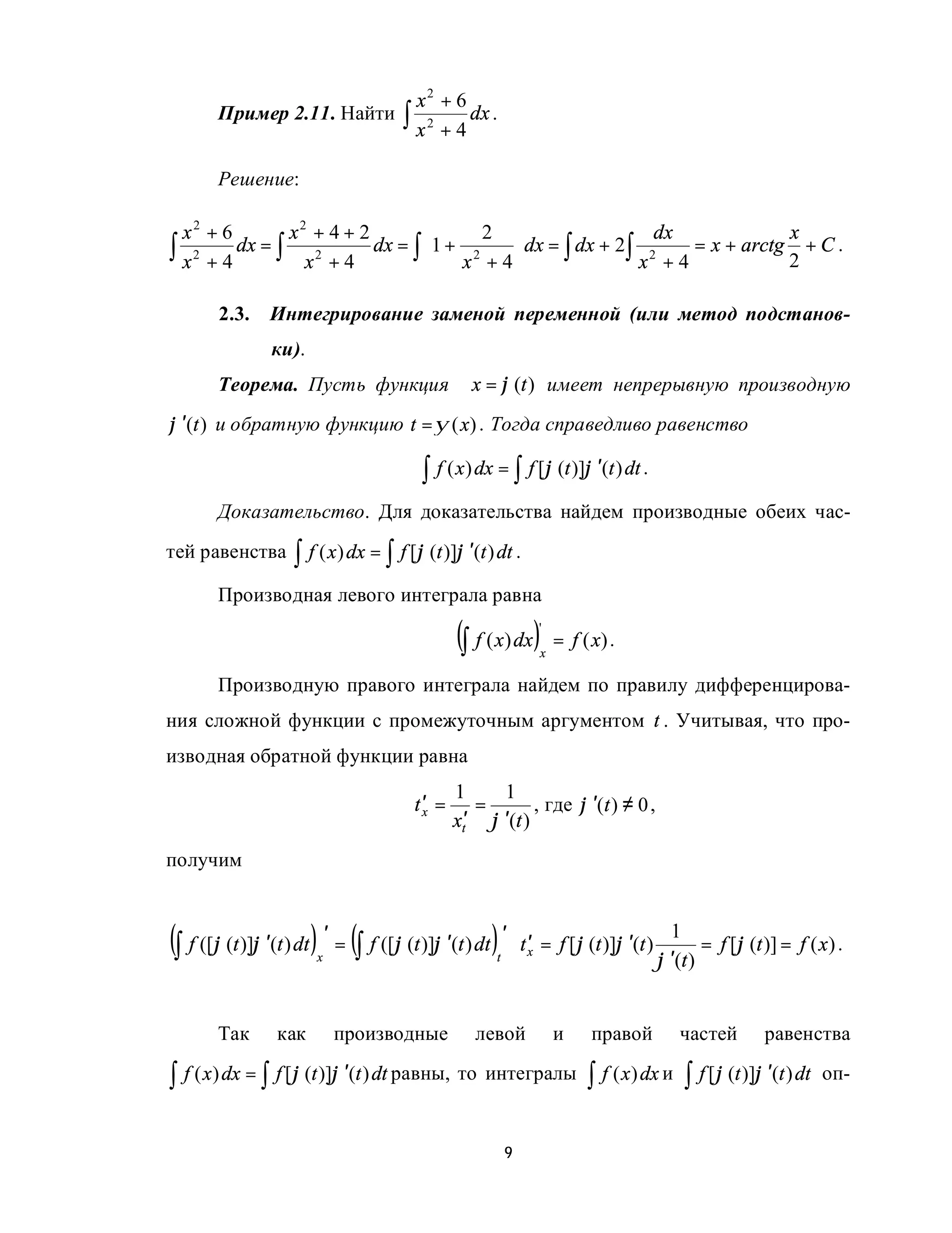 x2 + 6
        Пример 2.11. Найти ∫ 2     dx .
                            x +4

        Решение:

  x2 + 6        x2 + 4 + 2             2                      dx               x
∫ x 2 + 4 dx = ∫ x 2 + 4 dx = ∫ 1 + x 2 + 4 dx = ∫ dx + 2∫ x 2 + 4 = x + arctg 2 + C .
                                            

        2.3.     Интегрирование заменой переменной (или метод подстанов-
                 ки).
        Теорема. Пусть функция                      x = ϕ (t ) имеет непрерывную производную
ϕ ′(t ) и обратную функцию t = ψ (x) . Тогда справедливо равенство

                                           ∫ f ( x) dx = ∫ f [ϕ (t )]ϕ ′(t ) dt .
        Доказательство. Для доказательства найдем производные обеих час-
тей равенства        ∫ f ( x) dx = ∫ f [ϕ (t )]ϕ ′(t ) dt .
        Производная левого интеграла равна

                                                 (∫ f ( x) dx)      '
                                                                    x
                                                                        = f ( x) .

        Производную правого интеграла найдем по правилу дифференцирова-
ния сложной функции с промежуточным аргументом t . Учитывая, что про-
изводная обратной функции равна
                                                 1     1
                                          t′ =      =        , где ϕ ′(t ) ≠ 0 ,
                                                 xt′ ϕ ′(t )
                                           x


получим



(∫ f ([ϕ (t )]ϕ ′(t ) dt ) ′ = (∫ f ([ϕ (t )]ϕ ′(t ) dt ) ′ ⋅ t ′ = f [ϕ (t )]ϕ ′(t ) ϕ ′1(t) = f [ϕ (t )] = f ( x) .
                         x                              t       x




        Так       как        производные             левой              и     правой    частей         равенства

∫ f ( x) dx = ∫ f [ϕ (t )]ϕ ′(t ) dt равны, то интегралы ∫ f ( x) dx и ∫ f [ϕ (t )]ϕ ′(t ) dt                    оп-


                                                            9
 