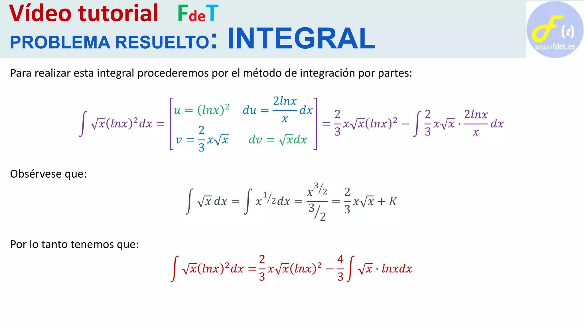 Vídeo tutorial FdeT
PROBLEMA RESUELTO: INTEGRAL
Para realizar esta integral procederemos por el método de integración por partes:
𝑥 𝑙𝑛𝑥 2
𝑑𝑥 =
𝑢 = 𝑙𝑛𝑥 2
𝑑𝑢 =
2𝑙𝑛𝑥
𝑥
𝑑𝑥
𝑣 =
2
3
𝑥 𝑥 𝑑𝑣 = 𝑥𝑑𝑥
=
2
3
𝑥 𝑥 𝑙𝑛𝑥 2
−
2
3
𝑥 𝑥 ·
2𝑙𝑛𝑥
𝑥
𝑑𝑥
Obsérvese que:
𝑥 𝑑𝑥 = 𝑥
1
2 𝑑𝑥 =
𝑥
3
2
3
2
=
2
3
𝑥 𝑥 + 𝐾
Por lo tanto tenemos que:
𝑥 𝑙𝑛𝑥 2 𝑑𝑥 =
2
3
𝑥 𝑥 𝑙𝑛𝑥 2 −
4
3
𝑥 · 𝑙𝑛𝑥𝑑𝑥
 