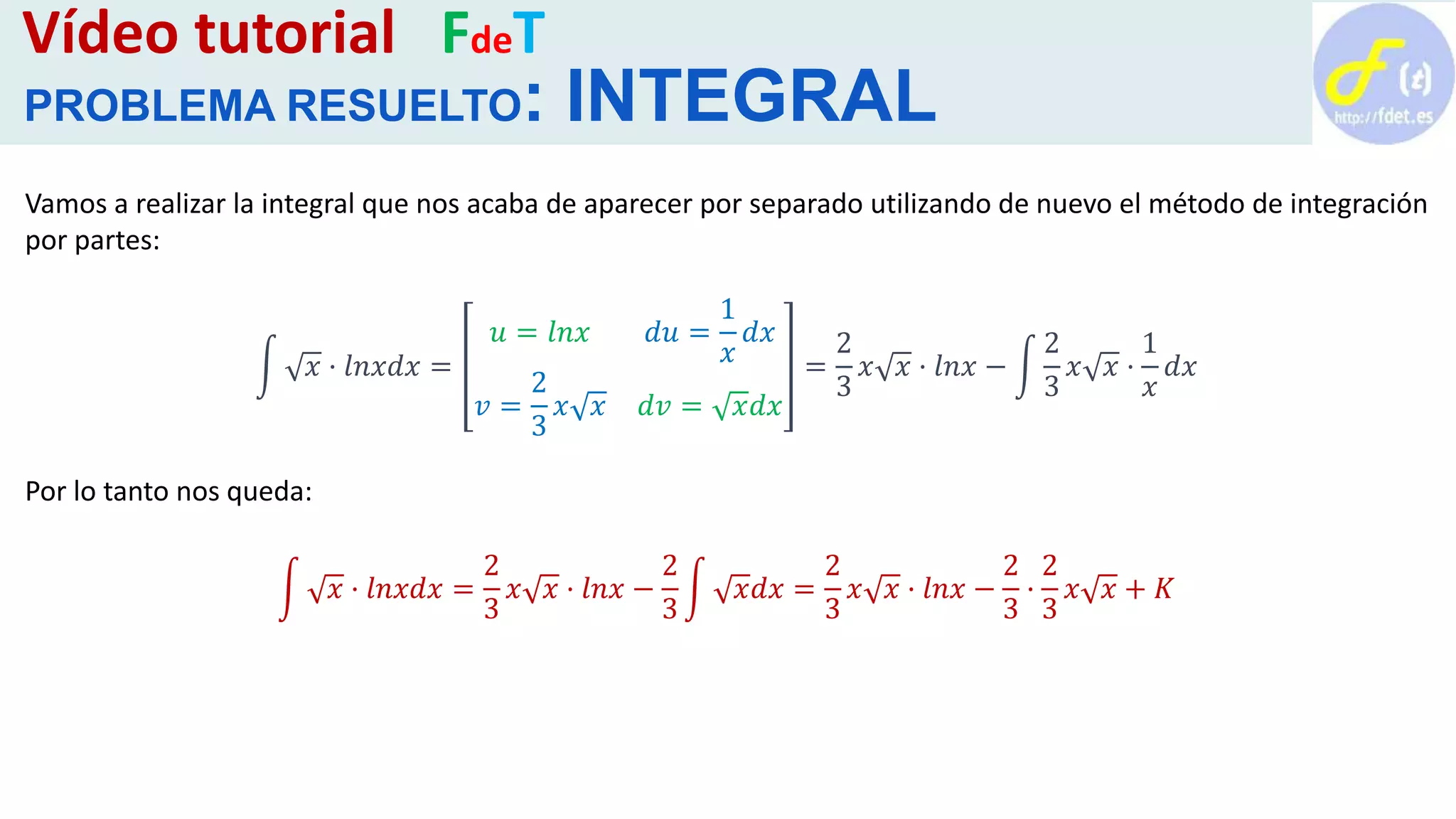 Vídeo tutorial FdeT
PROBLEMA RESUELTO: INTEGRAL
Vamos a realizar la integral que nos acaba de aparecer por separado utilizando de nuevo el método de integración
por partes:
𝑥 · 𝑙𝑛𝑥𝑑𝑥 =
𝑢 = 𝑙𝑛𝑥 𝑑𝑢 =
1
𝑥
𝑑𝑥
𝑣 =
2
3
𝑥 𝑥 𝑑𝑣 = 𝑥𝑑𝑥
=
2
3
𝑥 𝑥 · 𝑙𝑛𝑥 −
2
3
𝑥 𝑥 ·
1
𝑥
𝑑𝑥
Por lo tanto nos queda:
𝑥 · 𝑙𝑛𝑥𝑑𝑥 =
2
3
𝑥 𝑥 · 𝑙𝑛𝑥 −
2
3
𝑥𝑑𝑥 =
2
3
𝑥 𝑥 · 𝑙𝑛𝑥 −
2
3
·
2
3
𝑥 𝑥 + 𝐾
 