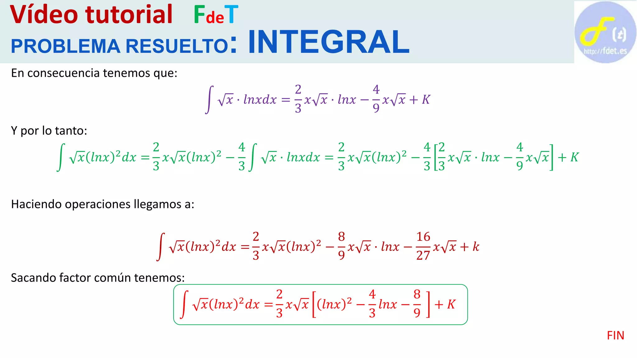 Vídeo tutorial FdeT
PROBLEMA RESUELTO: INTEGRAL
En consecuencia tenemos que:
𝑥 · 𝑙𝑛𝑥𝑑𝑥 =
2
3
𝑥 𝑥 · 𝑙𝑛𝑥 −
4
9
𝑥 𝑥 + 𝐾
Y por lo tanto:
𝑥 𝑙𝑛𝑥 2 𝑑𝑥 =
2
3
𝑥 𝑥 𝑙𝑛𝑥 2 −
4
3
𝑥 · 𝑙𝑛𝑥𝑑𝑥 =
2
3
𝑥 𝑥 𝑙𝑛𝑥 2 −
4
3
2
3
𝑥 𝑥 · 𝑙𝑛𝑥 −
4
9
𝑥 𝑥 + 𝐾
Haciendo operaciones llegamos a:
𝑥 𝑙𝑛𝑥 2 𝑑𝑥 =
2
3
𝑥 𝑥 𝑙𝑛𝑥 2 −
8
9
𝑥 𝑥 · 𝑙𝑛𝑥 −
16
27
𝑥 𝑥 + 𝑘
Sacando factor común tenemos:
𝑥 𝑙𝑛𝑥 2 𝑑𝑥 =
2
3
𝑥 𝑥 𝑙𝑛𝑥 2 −
4
3
𝑙𝑛𝑥 −
8
9
+ 𝐾
FIN
 